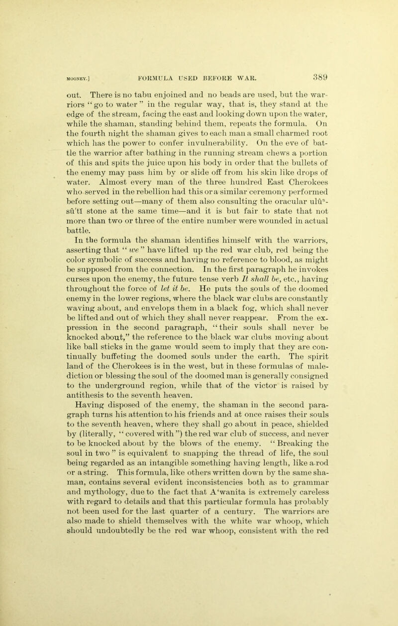 out. There is no tabu enjoined and no beads are used, but the war- riors “go to water” in the regular way, that is, they stand at the edge of the stream, facing the east and looking down upon the water, while the shaman, standing behind them, repeats the formula. On the fourth night the shaman gives to each man a small charmed root which has the power to confer invulnerability. On the eve of bat- tle the warrior after bathing in the running stream chews a portion of this and spits the juice upon his body in order that the bullets of the enemy may pass him by or slide off from his skin like drops of water. Almost every man of the three hundred East Cherokees who served in the rebellion had this ora similar ceremony performed before setting out—many of them also consulting the oracular ulun- su'tl stone at the same time—and it is but fair to state that not more than two or three of the entire number were wounded in actual battle. In the formula the shaman identifies himself with the warriors, asserting that “ we” have lifted up the red war club, red being the color symbolic of success and having no reference to blood, as might be supposed from the connection. In the first paragraph he invokes curses upon the enemy, the future tense verb It shall he, etc., having throughout the force of let it he. He puts the souls of the doomed enemy in the lower regions, where the black war clubs are constantly waving about, and envelops them in a black fog, which shall never be lifted and out of which they shall never reappear. From the ex- pression in the second paragraph, “their souls shall never be knocked about,” the reference to the black war clubs moving about like ball sticks in the game would seem to imply that they are con- tinually buffeting the doomed souls under the earth. The spirit land of the Cherokees is in the west, but in these formulas of male- diction or blessing the soul of the doomed man is generally consigned to the underground region, while that of the victor is raised by antithesis to the seventh heaven. Having disposed of the enemy, the shaman in the second para- graph turns his attention to his friends and at once raises their souls to the seventh heaven, where they shall go aboiit in peace, shielded by (literally, “ covered with ”) the red war club of success, and never to be knocked about by the blows of the enemy. “ Breaking the soul in two ” is equivalent to snapping the thread of life, the soul being regarded as an intangible something having length, like a. rod or a string. This formula, like others written down by the same sha- man, contains several evident inconsistencies both as to grammar and mythology, due to the fact that A‘wanita is extremely careless with regard to details and that this particular formula has probably not been used for the last quarter of a century. The warriors are also made to shield themselves with the white war whoop, which should undoubtedly be the red war whoop, consistent with the red