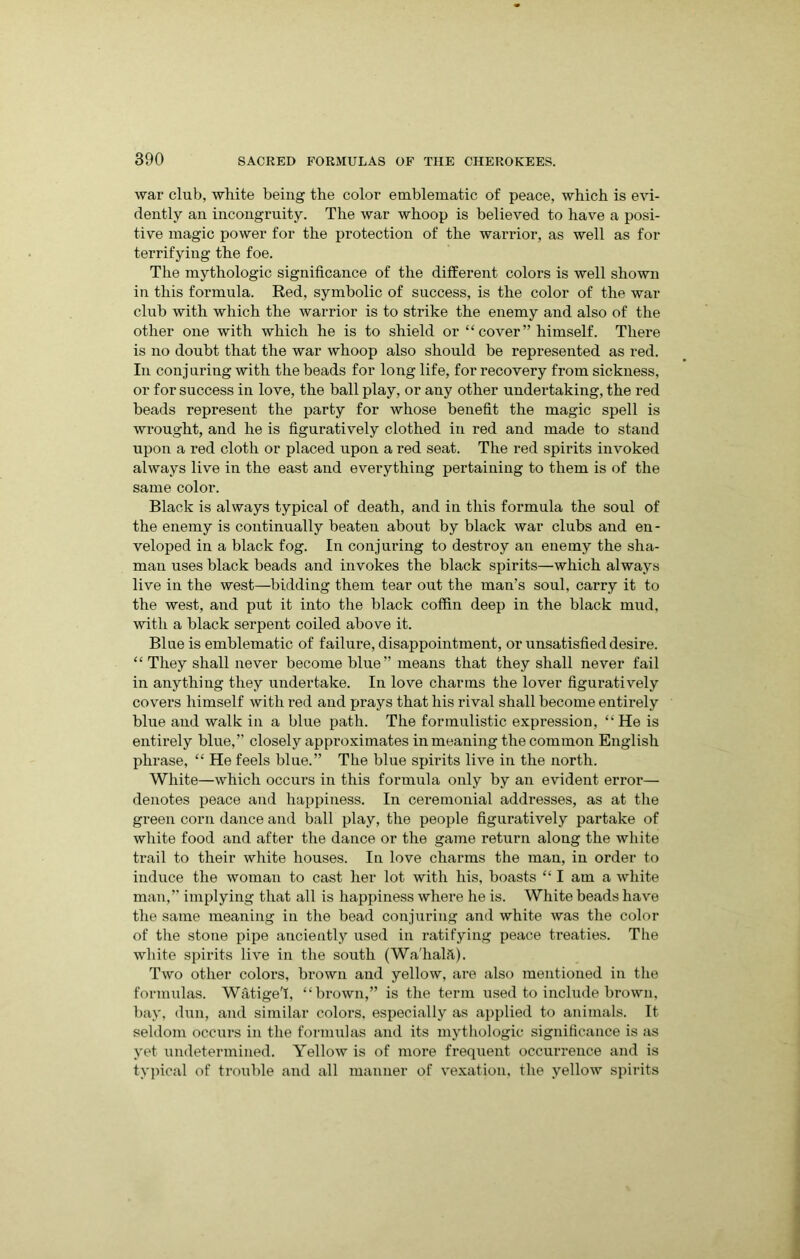 war club, white being the color emblematic of peace, which is evi- dently an incongruity. The war whoop is believed to have a posi- tive magic power for the protection of the warrior, as well as for terrifying the foe. The mythologic significance of the different colors is well shown in this formula. Red, symbolic of success, is the color of the war club with which the warrior is to strike the enemy and also of the other one with which he is to shield or “ cover” himself. There is no doubt that the war whoop also should be represented as red. In conjuring with the beads for long life, for recovery from sickness, or for success in love, the ball play, or any other undertaking, the red beads represent the party for whose benefit the magic spell is wrought, and he is figuratively clothed in red and made to stand upon a red cloth or placed upon a red seat. The red spirits invoked always live in the east and everything pertaining to them is of the same color. Black is always typical of death, and in this formula the soul of the enemy is continually beaten about by black war clubs and en- veloped in a black fog. In conjuring to destroy an enemy the sha- man uses black beads and invokes the black spirits—which always live in the west—bidding them tear out the man’s soul, carry it to the west, and put it into the black coffin deep in the black mud, with a black serpent coiled above it. Blue is emblematic of failure, disappointment, or unsatisfied desire. “ They shall never become blue” means that they shall never fail in anything they undertake. In love charms the lover figuratively covers himself with red and prays that his rival shall become entirely blue and walk in a blue path. The formulistic expression, ‘‘He is entirely blue,” closely approximates in meaning the common English phrase, “ He feels blue.” The blue spirits live in the north. White—which occurs in this formula only by an evident error— denotes peace and happiness. In ceremonial addresses, as at the green corn dance and ball play, the people figuratively partake of white food and after the dance or the game return along the white trail to their white houses. In love charms the man, in order to induce the woman to cast her lot with his, boasts “ I am a white man,” implying that all is happiness where he is. White beads have the same meaning in the bead conjuring and white was the color of the stone pipe anciently used in ratifying peace ti*eaties. The white spirits live in the south (Wa'halft). Two other colors, brown and yellow, are also mentioned in the formulas. Watige'I, “brown,” is the term used to include brown, bay, dun, and similar colors, especially as applied to animals. It seldom occurs in the formulas and its mythologic significance is as yet undetermined. Yellow is of more frequent occurrence and is typical of trouble and all manner of vexation, the yellow spirits