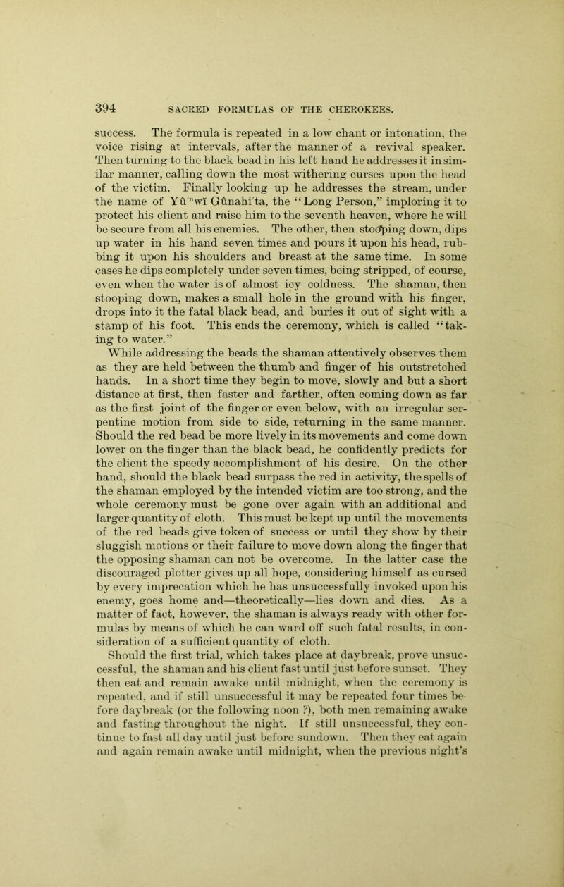 success. The formula is repeated in a low chant or intonation, the voice rising at intervals, after the manner of a revival speaker. Then turning to the black bead in his left hand he addresses it in sim- ilar manner, calling down the most withering curses upon the head of the victim. Finally looking up he addresses the stream, under the name of Yu',lwl Gunahi'ta, the “Long Person,” imploring it to protect his client and raise him t o the seventh heaven, where he will be secure from all his enemies. The other, then stoo*ping down, dips up water in his hand seven times and pours it upon his head, rub- bing it upon his shoulders and breast at the same time. In some cases he dips completely under seven times, being stripped, of course, even when the water is of almost icy coldness. The shaman, then stooping down, makes a small hole in the ground with his finger, drops into it the fatal black bead, and buries it out of sight with a stamp of his foot. This ends the ceremony, which is called “tak- ing to water.” While addressing the beads the shaman attentively observes them as they are held between the thumb and finger of his outstretched hands. In a short time they begin to move, slowly and but a short distance at first, then faster and farther, often coming down as far as the first joint of the finger or even below, with an irregular ser- pentine motion from side to side, returning in the same manner. Should the red bead be more lively in its movements and come down lower on the finger than the black bead, he confidently predicts for the client the speedy accomplishment of his desire. On the other hand, should the black bead surpass the red in activity, the spells of the shaman employed by the intended victim are too strong, and the whole ceremony must be gone over again with an additional and larger quantity of cloth. This must be kept up until the movements of the red beads give token of success or until they show by their sluggish motions or their failure to move down along the finger that the opposing shaman can not be overcome. In the latter case the discouraged plotter gives up all hope, considering himself as cursed by every imprecation which he has unsuccessfully invoked upon his enemy, goes home and—theoretically—lies down and dies. As a matter of fact, however, the shaman is always ready with other for- mulas by means of which he can ward off such fatal results, in con- sideration of a sufficient quantity of cloth. Should the first trial, which takes place at daybreak, prove unsuc- cessful, the shaman and his client fast until just before sunset. They then eat and remain awake until midnight, when the ceremony is repeated, and if still unsuccessful it may be repeated four times be- fore daybreak (or the following noon ?), both men remaining awake and fasting throughout the night. If still unsuccessful, they con- tinue to fast all day until just before sundown. Then they eat again and again remain awake until midnight, when the previous night’s