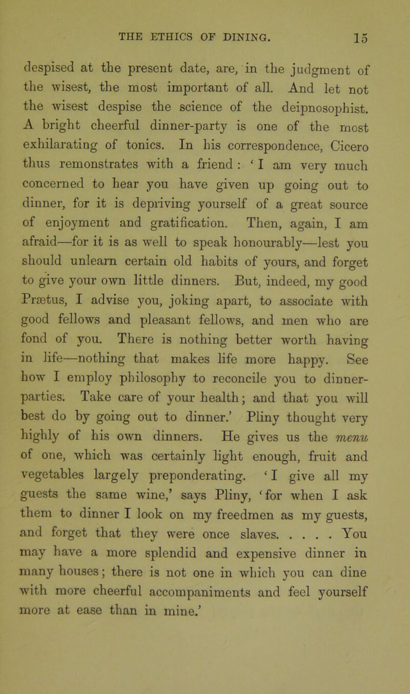 despised at the present date, are, in the judgment of the wisest, the most important of all. And let not the wisest despise the science of the deipnosophist. A bright cheerful dinner-party is one of the most exhilarating of tonics. In his correspondence, Cicero thus remonstrates with a friend ; ‘ I am very much concerned to hear you have given up going out to dinner, for it is depriving yourself of a great source of enjoyment and gratification. Then, again, I am afraid—for it is as well to speak honourably—lest you should unlearn certain old habits of yours, and forget to give your own little dinners. But, indeed, my good Prastus, I advise you, joking apart, to associate with good fellows and pleasant fellows, and men who are fond of you. There is nothing better worth having in life—nothing that makes life more happy. See how I employ philosophy to reconcile you to dinner- parties. Take care of your health; and that you will best do by going out to dinner.’ Pliny thought very of his own dinners. He gives us the menu of one, which was certainly light enough, fruit and vegetables largely preponderating. ‘ I give all my guests the same wine,’ says Pliny, ‘for when I ask them to dinner I look on my freedmen as my guests, and forget that they were once slaves You may have a more splendid and expensive dinner in many houses; there is not one in which you can dine wfith more cheerful accompaniments and feel yourself more at ease than in mine.’