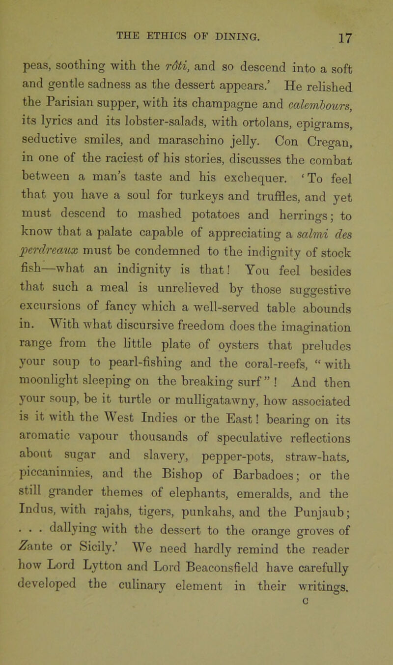 peas, soothing with the rdti, and so descend into a soft and gentle sadness as the dessert appears.’ He relished the Parisian supper, with its champagne and calembours, its lyrics and its lobster-salads, with ortolans, epigrams, seductive smiles, and maraschino jelly. Con Cretan, in one of the raciest of his stories, discusses the combat between a man’s taste and his exchequer, ‘To feel that you have a soul for turkeys and truffles, and yet must descend to mashed potatoes and herrings; to know that a palate capable of appreciating a salmi des perdreatix must be condemned to the indignity of stock fish—what an indignity is that! You feel besides that such a meal is unrelieved by those sufffrestive excursions of fancy which a well-served table abounds in. With what discursive freedom does the imagination range from the little plate of oysters that preludes your soup to pearl-fishing and the coral-reefs, “ with moonlight sleeping on the breaking surf” ! And then your soup, be it turtle or mulligatawny, how associated is it with the West Indies or the East 1 bearing on its aromatic vapour thousands of speculative reflections about sugar and slavery, pepper-pots, straw-hats, piccaninnies, and the Bishop of Barbadoes; or the still grander themes of elephants, emeralds, and the Indus, with rajahs, tigers, punkahs, and the Punjaub; . . . dallying with the dessert to the orange groves of ZaniQ or Sicily.’ We need hardly remind the reader how Lord Lytton and Lord Beaconsfield have carefully developed the culinary element in their writings. c