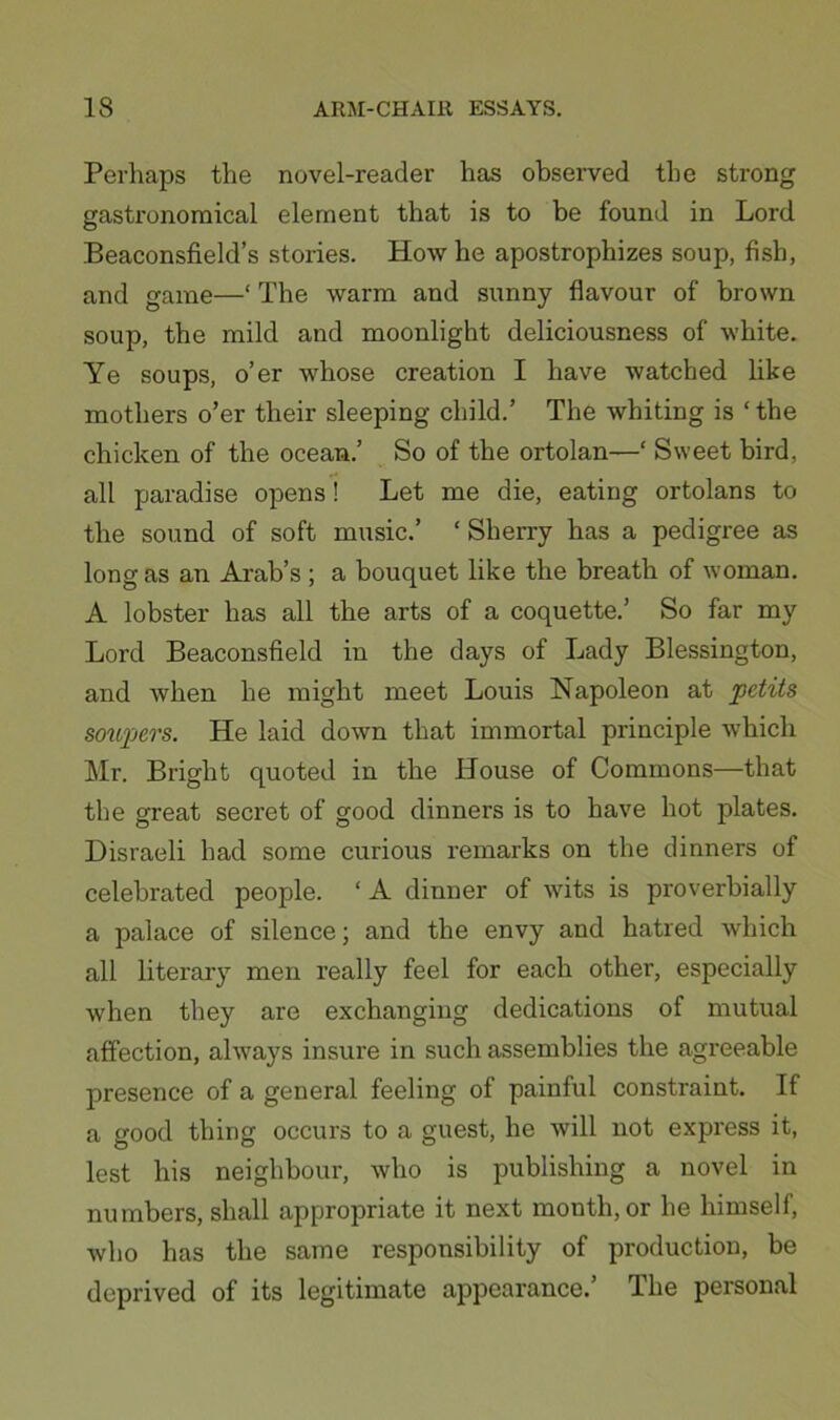 Perhaps the novel-reader has obsei*ved the strong gastronoraical element that is to be found in Lord Beaconsfield’s stories. How he apostrophizes soup, fish, and game—‘ The warm and sunny flavour of brown soup, the mild and moonlight deliciousness of white. Ye soups, o’er whose creation I have watched like mothers o’er their sleeping child.’ The whiting is ‘ the chicken of the ocean.’ So of the ortolan—‘ Sweet bird, all paradise opens! Let me die, eating ortolans to the sound of soft music.’ ‘ Sherry has a pedigree as long as an Arab’s ; a bouquet like the breath of woman. A lobster has all the arts of a coquette.’ So far my Lord Beaconsfield in the days of Lady Blessington, and when he might meet Louis Napoleon at fdits soupers. He laid down that immortal principle which Mr. Bright quoted in the House of Commons—that the great secret of good dinners is to have hot plates. Disraeli had some curious remarks on the dinners of celebrated people. ‘A dinner of wdts is proverbially a palace of silence; and the envy and hatred which all literary men really feel for each other, especially when they are exchanging dedications of mutual affection, always insure in such assemblies the agreeable presence of a general feeling of painful constraint. If a good thing occurs to a guest, he will not express it, lest his neighbour, who is publishing a novel in numbers, shall appropriate it next month, or he himself, who has the same responsibility of production, be deprived of its legitimate appearance.’ The personal