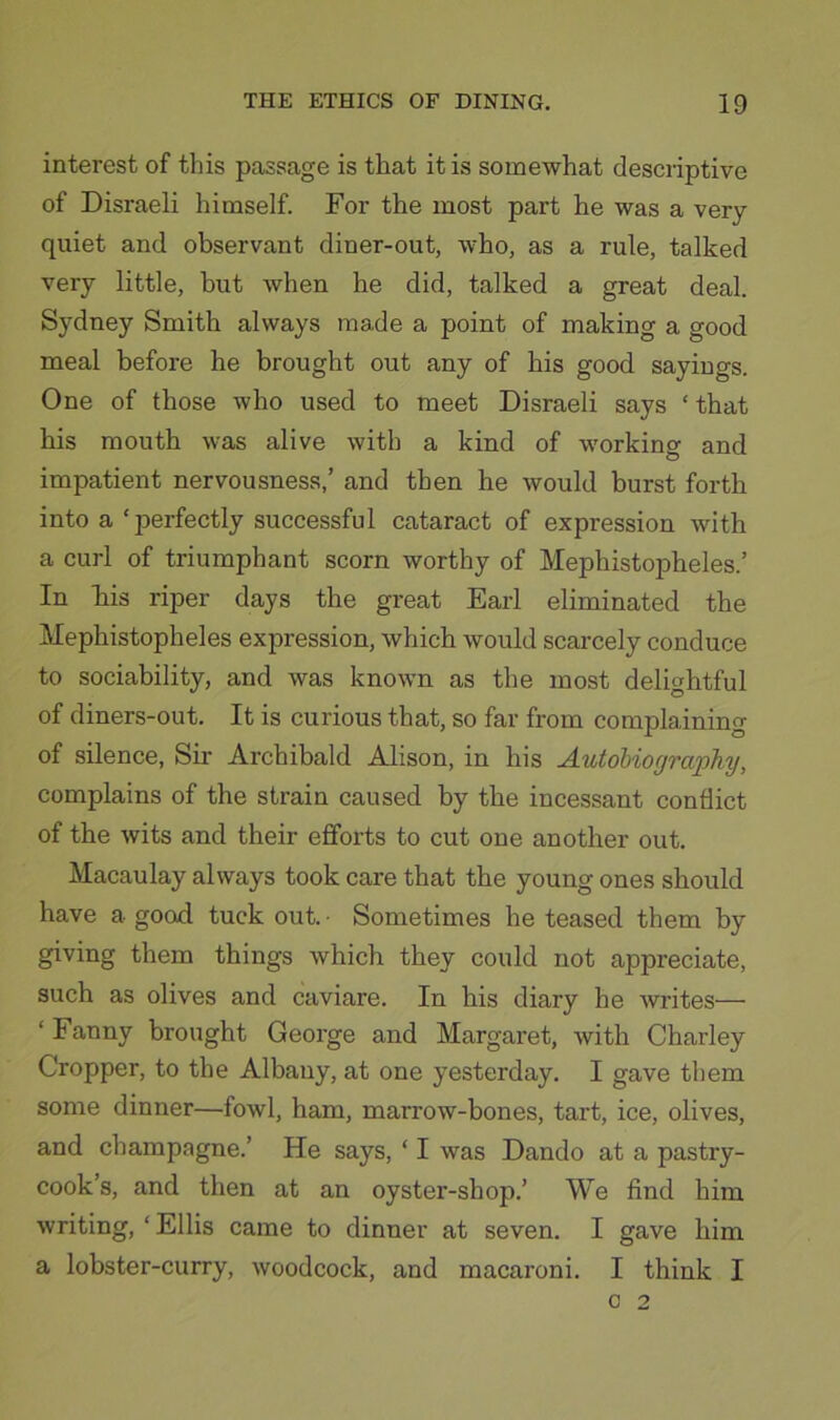 interest of this passage is that it is somewhat descriptive of Disraeli himself. For the most part he was a very- quiet and observant diner-out, who, as a rule, talked very little, but when he did, talked a great deal. Sydney Smith always made a point of making a good meal before he brought out any of his good sayings. One of those who used to meet Disraeli says ‘that his mouth was alive with a kind of working and impatient nervousness,’ and then he would burst forth into a ‘perfectly successful cataract of expression with a curl of triumphant scorn worthy of Mephistopheles.’ In liis riper days the great Earl eliminated the Mephistopheles expression, which would scarcely conduce to sociability, and was known as the most delightful of diners-out. It is curious that, so far from complainino- of silence. Sir Archibald Alison, in his Autobiography, complains of the strain caused by the incessant conflict of the wits and their efforts to cut one another out. Macaulay always took care that the young ones should have a good tuck out. • Sometimes he teased them by giving them things which they could not appreciate, such as olives and caviare. In his diary he writes— ‘ Fanny brought George and Margaret, with Charley Cropper, to the Albany, at one yesterday. I gave them some dinner—fowl, ham, marrow-bones, tart, ice, olives, and champagne.’ He says, ‘ I was Dando at a pastry- cook’s, and then at an oyster-shop.’ We find him writing, ‘ Ellis came to dinner at seven. I gave him a lobster-curry, woodcock, and macaroni. I think I 0 2