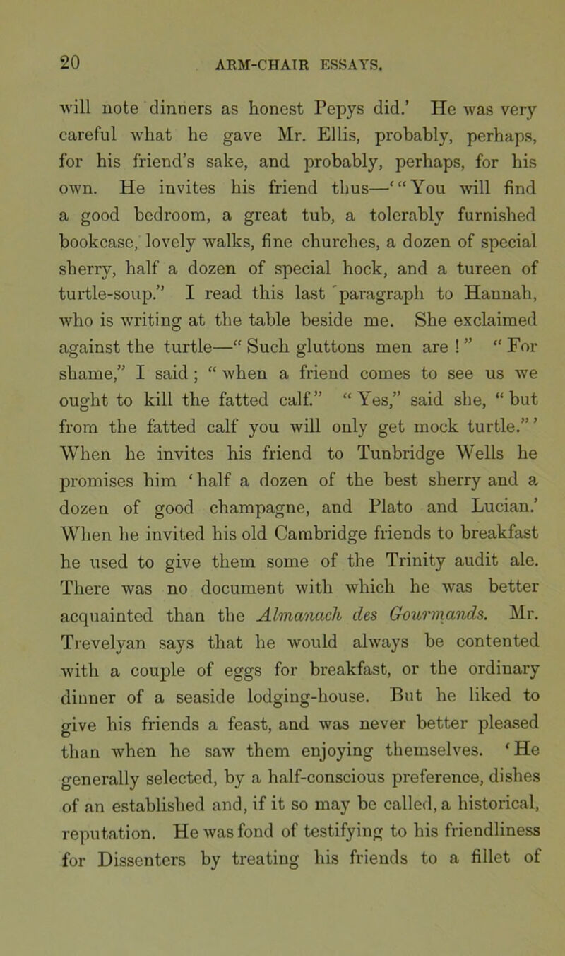 will note dinners as honest Pepys did.’ He was very careful what he gave Mr. Ellis, probably, perhaps, for his friend’s sake, and probably, perhaps, for his own. He invites his friend thus—‘“You will find a good bedroom, a great tub, a tolerably furnished bookcase, lovely walks, fine churches, a dozen of special sherry, half a dozen of special hock, and a tureen of turtle-soup.” I read this last 'paragraph to Hannah, who is writing at the table beside me. She exclaimed against the turtle—“ Such gluttons men are ! ” “ For shame,” I said; “ when a friend comes to see us we ought to kill the fatted calf.” “ Yes,” said she, “ but from the fatted calf you will only get mock turtle.” ’ When he invites his friend to Tunbridge Wells he promises him ‘half a dozen of the best sherry and a. dozen of good champagne, and Plato and Lucian.’ When he invited his old Cambridge friends to breakfast he used to give them some of the Trinity audit ale. There was no document with which he was better acquainted than the Almanach des Gourmands. Mr. Trevelyan says that he would always be contented with a couple of eggs for breakfast, or the ordinary dinner of a seaside lodging-house. But he liked to give his friends a feast, and was never better pleased than when he saw them enjoying themselves. ‘He generally selected, by a half-conscious preference, dishes of an established and, if it so may be called, a historical, reputation. He was fond of testifying to his friendliness for Dissenters by treating his friends to a fillet of