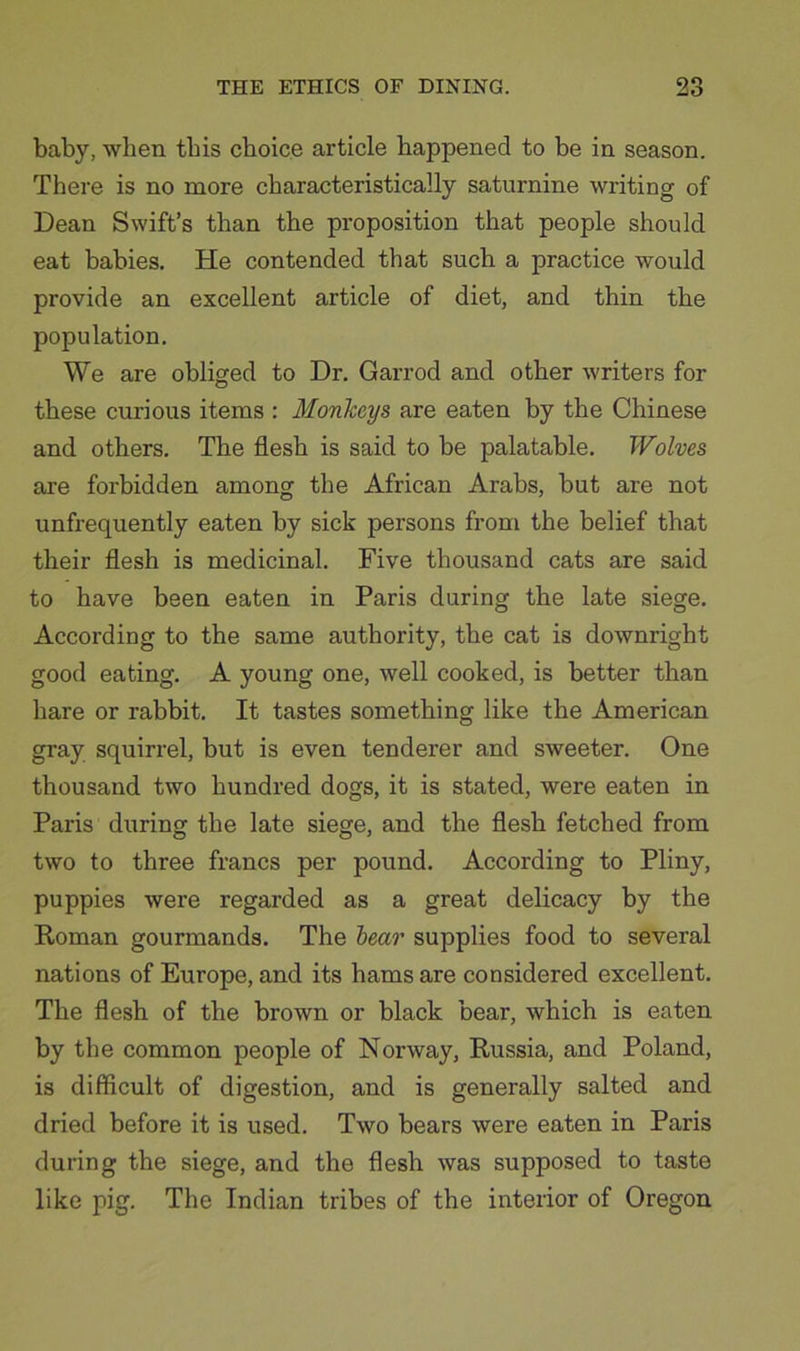 baby, ■when this choice article happened to be in season. There is no more characteristically saturnine writing of Dean Swift’s than the proposition that people should eat babies. He contended that such a practice would provide an excellent article of diet, and thin the population. We are obliged to Dr. Garrod and other writers for these curious items : MonTccys are eaten by the Chinese and others. The flesh is said to be palatable. Wolves are forbidden among the African Arabs, but are not unfrequently eaten by sick persons from the belief that their flesh is medicinal. Five thousand cats are said to have been eaten in Paris during the late siege. According to the same authority, the cat is downright good eating. A young one, well cooked, is better than hare or rabbit. It tastes something like the American gray squirrel, but is even tenderer and sweeter. One thousand two hundred dogs, it is stated, were eaten in Paris di;ring the late siege, and the flesh fetched from two to three francs per pound. According to Pliny, puppies were regarded as a great delicacy by the Koman gourmands. The hear supplies food to several nations of Europe, and its hams are considered excellent. The flesh of the brown or black bear, which is eaten by the common people of Norway, Russia, and Poland, is difficult of digestion, and is generally salted and dried before it is used. Two bears were eaten in Paris during the siege, and the flesh was supposed to taste like pig. The Indian tribes of the interior of Oregon