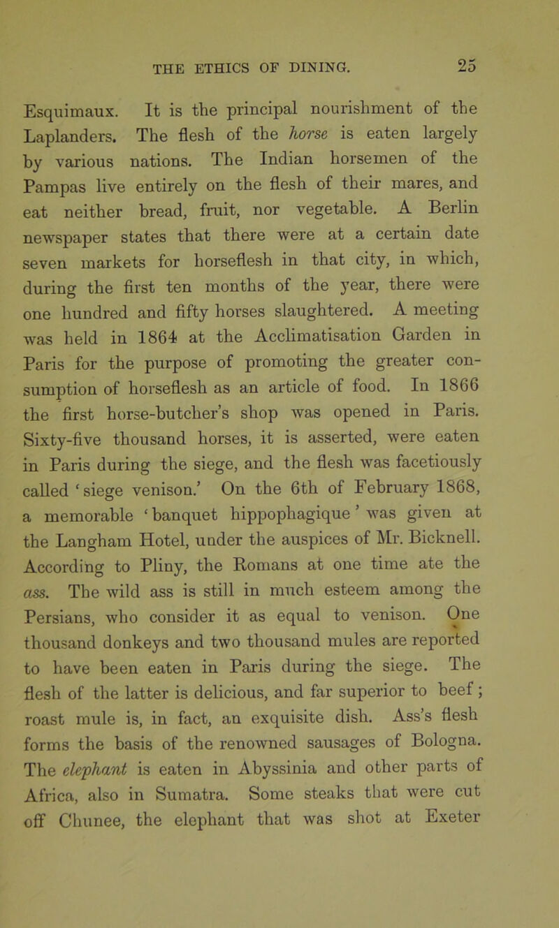 Esquimaux. It is the principal nourishment of the Laplanders. The flesh of the horse is eaten largely hy various nations. The Indian horsemen of the Pampas live entirely on the flesh of their mares, and eat neither bread, fruit, nor vegetable. A Berlin newspaper states that there were at a certain date seven markets for horseflesh in that city, in which, during the first ten months of the year, there were one hundred and fifty horses slaughtered. A meeting was held in 1864 at the Acclimatisation Garden in Paris for the purpose of promoting the greater con- sumption of horseflesh as an article of food. In 1866 the first horse-butcher’s shop was opened in Paris. Sixty-five thousand horses, it is asserted, were eaten in Paris during the siege, and the flesh was facetiously called ‘siege venison.’ On the 6th of February 1868, a memorable ‘ banquet hippophagique ’ was given at the Langham Hotel, under the auspices of Mr. Bicknell. According to Pliny, the Romans at one time ate the ass. The wild ass is still in much esteem among the Persians, who consider it as equal to venison. One thousand donkeys and two thousand mules are reported to have been eaten in Paris during the siege. The flesh of the latter is delicious, and far superior to beef; roast mule is, in fact, an exquisite dish. Ass’s flesh forms the basis of the renowned sausages of Bologna. The elephant is eaten in Abyssinia and other parts of Africa, also in Sumatra. Some steaks that were cut off Chunee, the elephant that was shot at Exeter