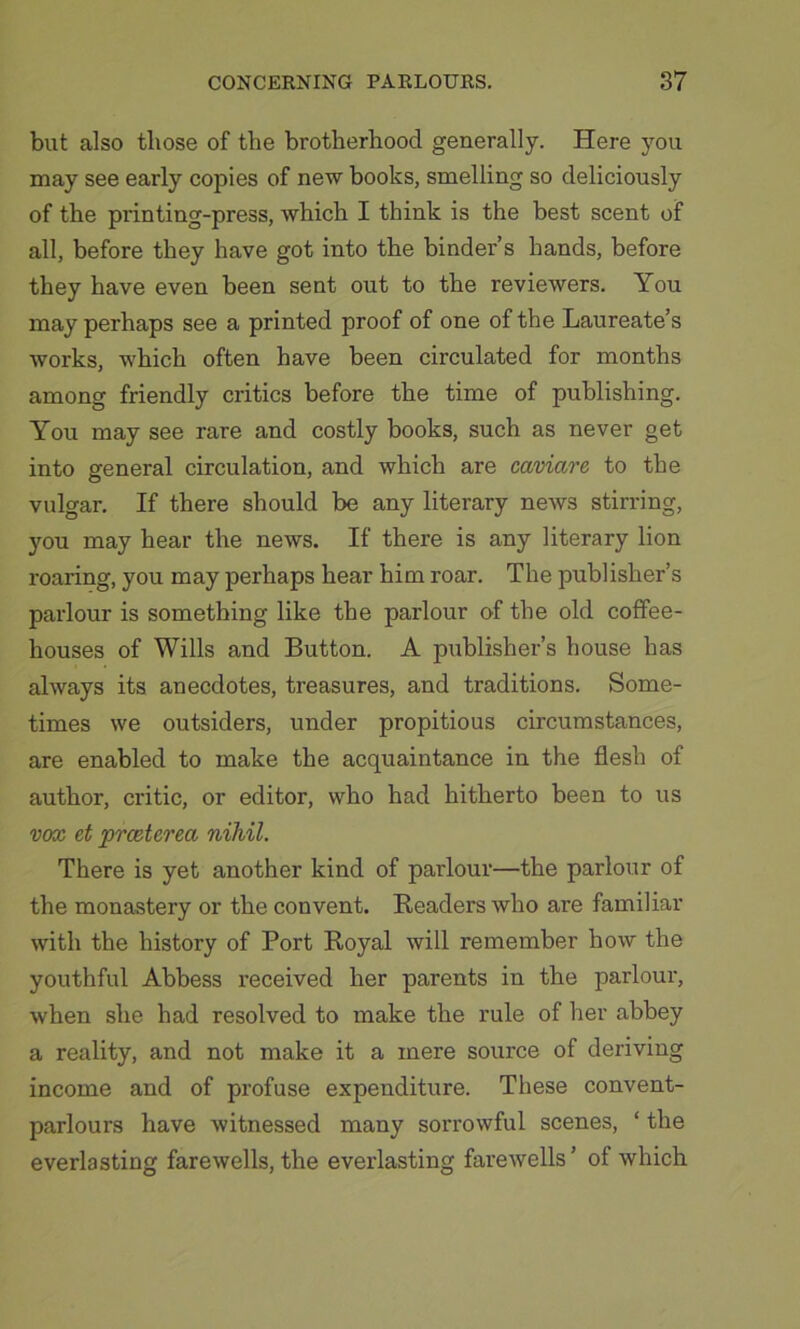 but also those of the brotherhood generally. Here you may see early copies of new books, smelling so deliciously of the printing-press, which I think is the best scent of all, before they have got into the binder’s hands, before they have even been sent out to the reviewers. You may perhaps see a printed proof of one of the Laureate’s works, which often have been circulated for months among friendly critics before the time of publishing. You may see rare and costly books, such as never get into general circulation, and which are caviare, to the vulgar. If there should be any literary news stirring, you may hear the news. If there is any literary lion roaring, you may perhaps hear him roar. The publisher’s parlour is something like the parlour of the old coffee- houses of Wills and Button. A publisher’s house has always its anecdotes, treasures, and traditions. Some- times we outsiders, under propitious circumstances, are enabled to make the acquaintance in the flesh of author, critic, or editor, who had hitherto been to us vox et prceterea nihil. There is yet another kind of parlour—the parlour of the monastery or the convent. Readers who are familiar with the history of Port Royal will remember how the youthful Abbess received her parents in the parlour, when she had resolved to make the rule of her abbey a reality, and not make it a mere source of deriving income and of profuse expenditure. These convent- parlours have witnessed many sorrowful scenes, ‘ the everlasting farewells, the everlasting farewells’ of which