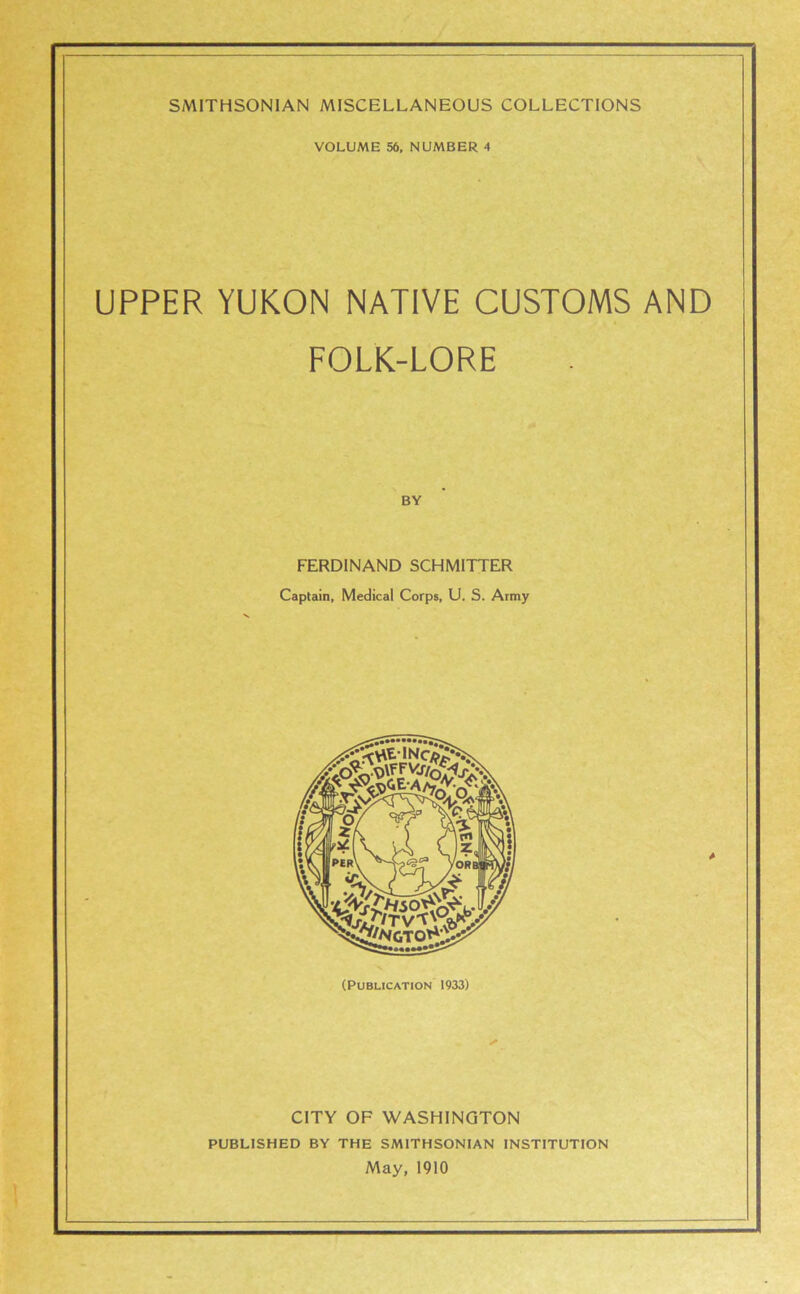 VOLUME 56, NUMBER 4 UPPER YUKON NATIVE CUSTOMS AND FOLK-LORE BY FERDINAND SCHMITTER Captain, Medical Corps, U. S. Army * (Publication 1933) CITY OF WASHINGTON PUBLISHED BY THE SMITHSONIAN INSTITUTION May, 1910