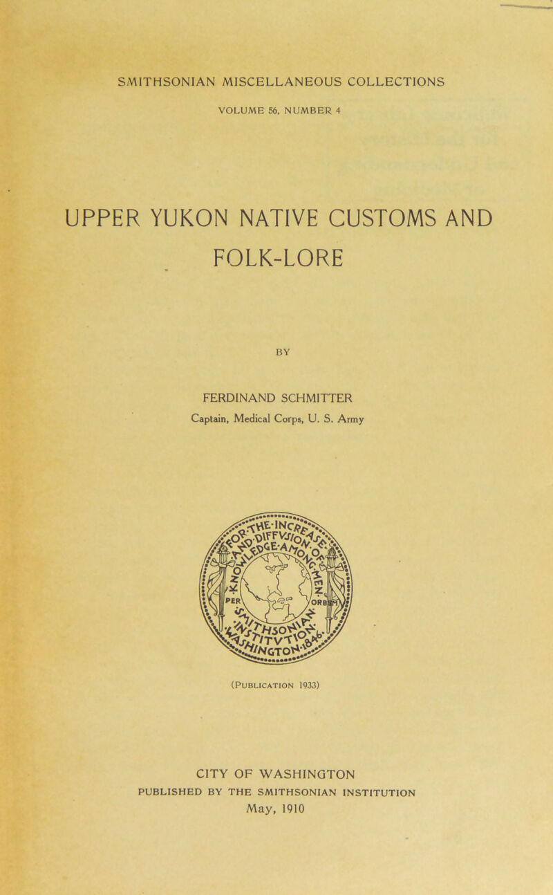 VOLUME 56, NUMBER 4 UPPER YUKON NATIVE CUSTOMS AND FOLK-LORE BY FERDINAND SCHMITTER Captain, Medical Corps, U. S. Army CITY OF WASHINGTON PUBLISHED BY THE SMITHSONIAN INSTITUTION May, 1910