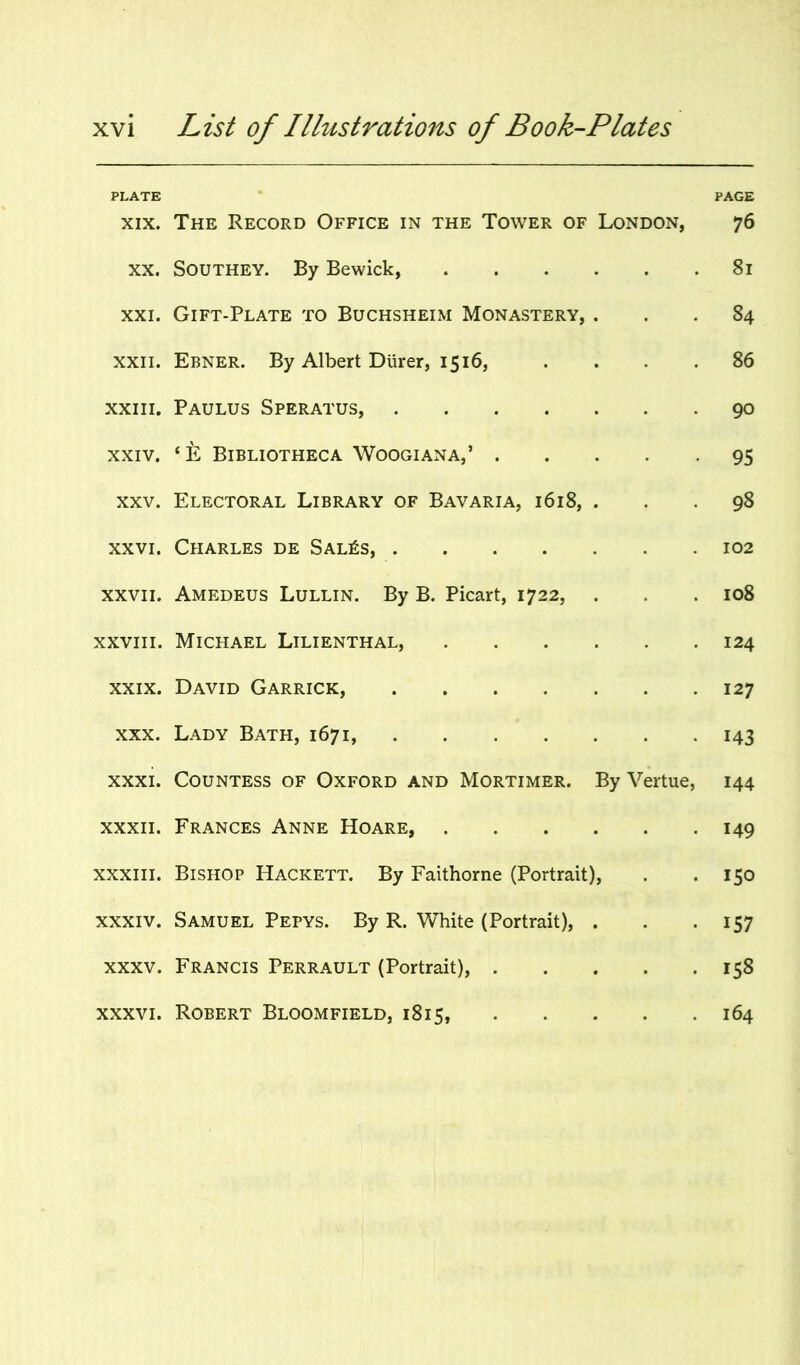 PLATE XIX. The Record Office in the Tower of London, PAGE 76 XX. Southey. By Bewick, . 81 XXI. Gift-Plate to Buchsheim Monastery, . 84 XXII. Ebner. By Albert Durer, 1516, . 86 XXIII. Paulus Speratus, .... . 90 XXIV. ‘E Bibliotheca Woogiana,’ . . 95 XXV. Electoral Library of Bavaria, 1618, . 98 XXVI. Charles de Sal^s, .... . 102 XXVII. Amedeus Lullin. By B. Picart, 1722, . 108 XXVIII. Michael Lilienthal, . 124 XXIX. David Garrick, .... . 127 XXX. Lady Bath, 1671, . . 143 XXXI. Countess of Oxford and Mortimer. By Vertue, 144 XXXII. Frances Anne Hoare, . 149 XXXIII. Bishop Hackett. By Faithorne (Portrait), ISO XXXIV. Samuel Pepys. By R. White (Portrait), . 157 XXXV. Francis Perrault (Portrait), . • • • 158 XXXVI. Robert Bloomfield, 1815, • • • 164