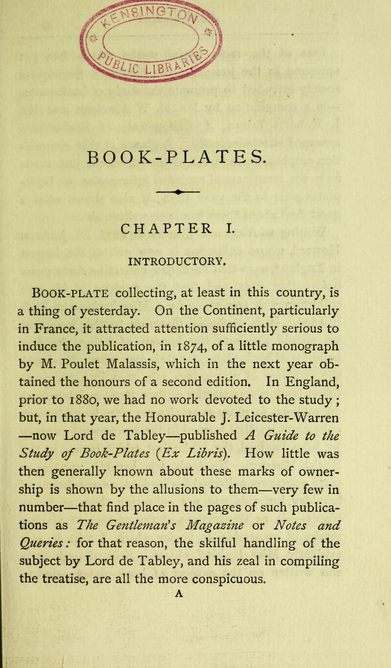 INTRODUCTORY. Book-plate collecting, at least in this country, is a thing of yesterday. On the Continent, particularly in France, it attracted attention sufficiently serious to induce the publication, in 1874, of a little monograph by M. Poulet Malassis, which in the next year ob- tained the honours of a second edition. In England, prior to 1880, we had no work devoted to the study ; but, in that year, the Honourable J. Leicester-Warren —now Lord de Tabley—published A Guide to the Study of Book-Plates {Ex Libris). How little was then generally known about these marks of owner- ship is shown by the allusions to them—very few in number—that find place in the pages of such publica- tions as The Gentleman's Magazine or Notes and Queries: for that reason, the skilful handling of the subject by Lord de Tabley, and his zeal in compiling the treatise, are all the more conspicuous. A