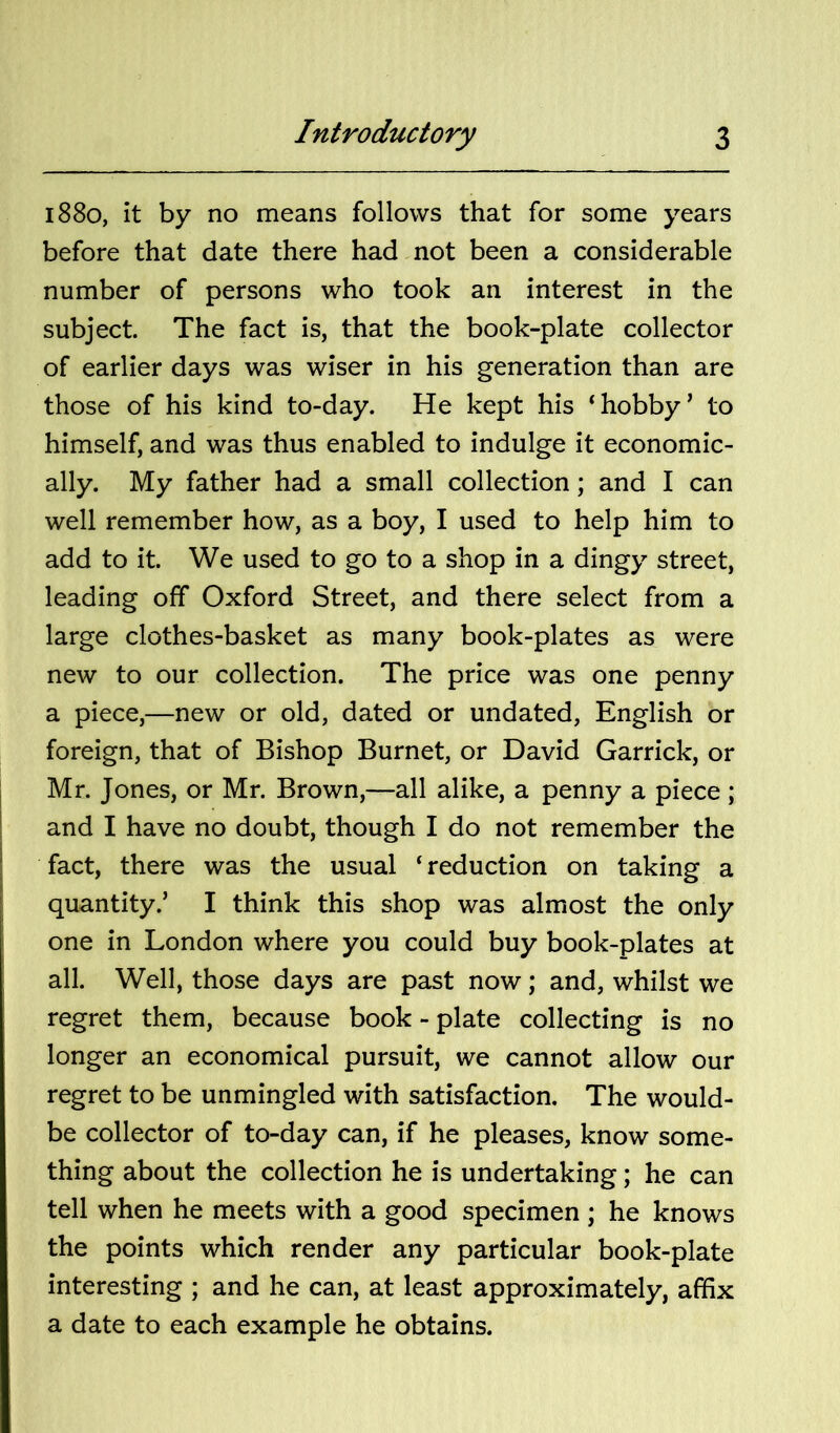 1880, it by no means follows that for some years before that date there had not been a considerable number of persons who took an interest in the subject. The fact is, that the book-plate collector of earlier days was wiser in his generation than are those of his kind to-day. He kept his ‘hobby’ to himself, and was thus enabled to indulge it economic- ally. My father had a small collection; and I can well remember how, as a boy, I used to help him to add to it. We used to go to a shop in a dingy street, leading off Oxford Street, and there select from a large clothes-basket as many book-plates as were new to our collection. The price was one penny a piece,—new or old, dated or undated, English or foreign, that of Bishop Burnet, or David Garrick, or Mr. Jones, or Mr. Brown,—all alike, a penny a piece ; and I have no doubt, though I do not remember the fact, there was the usual ‘ reduction on taking a quantity.’ I think this shop was almost the only one in London where you could buy book-plates at all. Well, those days are past now; and, whilst we regret them, because book - plate collecting is no longer an economical pursuit, we cannot allow our regret to be unmingled with satisfaction. The would- be collector of to-day can, if he pleases, know some- thing about the collection he is undertaking; he can tell when he meets with a good specimen ; he knows the points which render any particular book-plate interesting ; and he can, at least approximately, affix a date to each example he obtains.