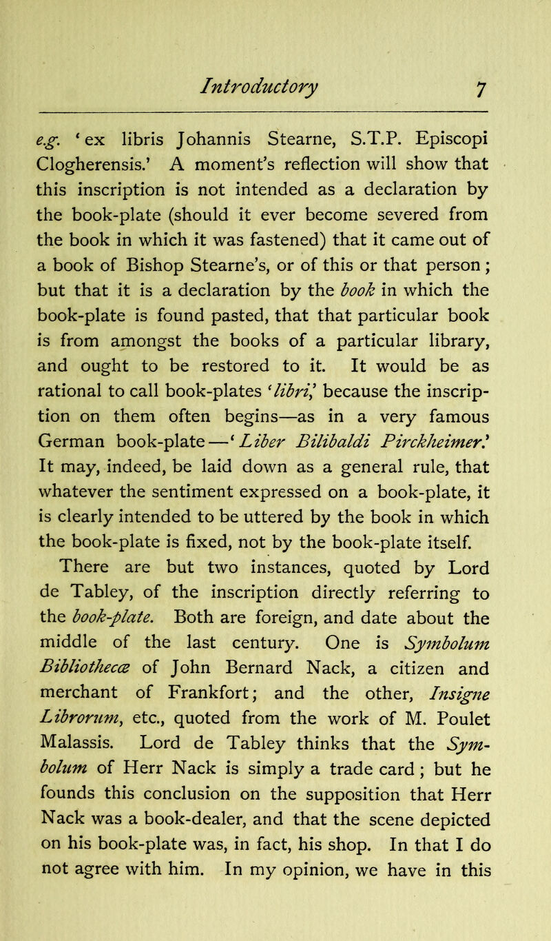 e.g. ‘ex libris Johannis Stearne, S.T.P. Episcopi Clogherensis.’ A moment’s reflection will show that this inscription is not intended as a declaration by the book-plate (should it ever become severed from the book in which it was fastened) that it came out of a book of Bishop Stearne’s, or of this or that person; but that it is a declaration by the book in which the book-plate is found pasted, that that particular book is from amongst the books of a particular library, and ought to be restored to it. It would be as rational to call book-plates Hbril because the inscrip- tion on them often begins—as in a very famous German book-plate—^ Liber Bilibaldi Pirckheimert It may, indeed, be laid down as a general rule, that whatever the sentiment expressed on a book-plate, it is clearly intended to be uttered by the book in which the book-plate is fixed, not by the book-plate itself. There are but two instances, quoted by Lord de Tabley, of the inscription directly referring to the book-plate. Both are foreign, and date about the middle of the last century. One is Symbolum Bibliothecce of John Bernard Nack, a citizen and merchant of Frankfort; and the other, Insigne Librorum^ etc, quoted from the work of M. Poulet Malassis. Lord de Tabley thinks that the Sym- bolum of Herr Nack is simply a trade card; but he founds this conclusion on the supposition that Herr Nack was a book-dealer, and that the scene depicted on his book-plate was, in fact, his shop. In that I do not agree with him. In my opinion, we have in this