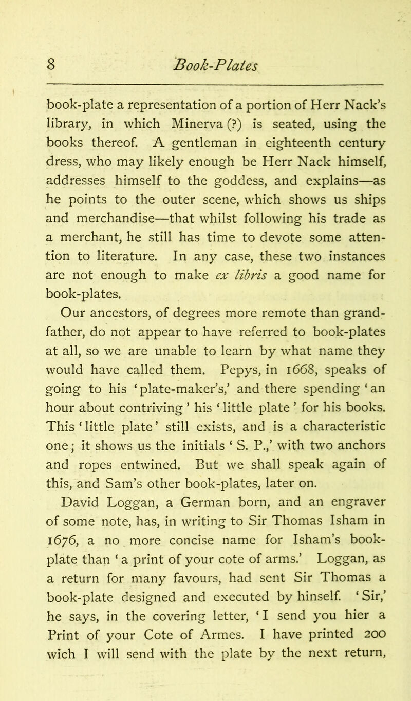 book-plate a representation of a portion of Herr Hack’s library, in which Minerva (?) is seated, using the books thereof. A gentleman in eighteenth century dress, who may likely enough be Herr Nack himself, addresses himself to the goddess, and explains—as he points to the outer scene, which shows us ships and merchandise—that whilst following his trade as a merchant, he still has time to devote some atten- tion to literature. In any case, these two instances are not enough to make ex libris a good name for book-plates. Our ancestors, of degrees more remote than grand- father, do not appear to have referred to book-plates at all, so we are unable to learn by what name they would have called them. Pepys, in 1668, speaks of going to his ‘plate-maker’s,’ and there spending‘an hour about contriving ’ his ‘ little plate ’ for his books. This‘little plate’ still exists, and is a characteristic one; it shows us the initials ‘ S. P.,’ with two anchors and ropes entwined. But we shall speak again of this, and Sam’s other book-plates, later on. David Loggan, a German born, and an engraver of some note, has, in writing to Sir Thomas Isham in 1676, a no more concise name for Isham’s book- plate than ‘ a print of your cote of arms.’ Loggan, as a return for many favours, had sent Sir Thomas a book-plate designed and executed by hinself ‘ Sir,’ he says, in the covering letter, ‘ I send you hier a Print of your Cote of Armes. I have printed 200 wich I will send with the plate by the next return,