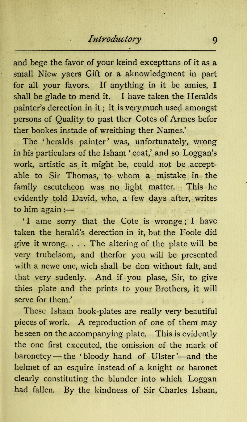 and bege the favor of your keind excepttans of it as a small Niew yaers Gift or a aknowledgment in part for all your favors. If anything in it be amies, I shall be glade to mend it. I have taken the Heralds painter’s derection in it; it is very much used amongst persons of Quality to past ther Cotes of Armes befor ther bookes instade of wreithing ther Names.’ The ‘heralds painter’ was, unfortunately, wrong in his particulars of the Isham' ‘ coat,’ and so Loggan’s work, artistic as it might be, could not be accept- able to Sir Thomas, to whom a mistake in-, the family escutcheon was no light matter. This he evidently told David, who, a few days after, writes to him again :— ‘ I ame sorry that the Cote is wronge; I have taken the herald’s derection in it, but the Foole did give it wrong. . . . The altering of the plate will be very trubelsom, and therfor you will be presented with a newe one, wich shall be don without fait, and that very sudenly. And if you plase. Sir, to give thies plate and the prints to your Brothers, it will serve for them.’ These Isham book-plates are really very beautiful pieces of work. A reproduction of one of them may be seen on the accompanying plate. This is evidently the one first executed, the omission of the mark of baronetcy — the ‘bloody hand of Ulster’—and the helmet of an esquire instead of a knight or baronet clearly constituting the blunder into which Loggan had fallen. By the kindness of Sir Charles Isham,