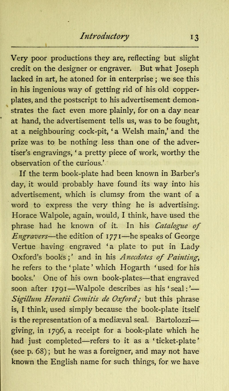 Very poor productions they are, reflecting but slight credit on the designer or engraver. But what Joseph lacked in art, he atoned for in enterprise; we see this in his ingenious way of getting rid of his old copper- plates, and the postscript to his advertisement demon- strates the fact even more plainly, for on a day near at hand, the advertisement tells us, was to be fought, at a neighbouring cock-pit, ‘ a Welsh main,’ and the prize was to be nothing less than one of the adver- tiser’s engravings, ‘a pretty piece of work, worthy the observation of the curious.’ If the term book-plate had been known in Barber’s day, it would probably have found its way into his advertisement, which is clumsy from the want of a word to express the very thing he is advertising. Horace Walpole, again, would, I think, have used the phrase had he known of it. In his Catalogue of Engravers—the edition of 1771—he speaks of George Vertue having engraved ‘a plate to put in Lady Oxford’s books ;’ and in his An,ecdotes of Painting, he refers to the ‘plate’ which Hogarth ‘used for his books.’ One of his own book-plates—that engraved soon after 1791—Walpole describes as his‘seal:’— Sigillum Horatii Comitis de Oxford; but this phrase is, I think, used simply because the book-plate itself is the representation of a mediaeval seal. Bartolozzi— giving, in 1796, a receipt for a book-plate which he had just completed—refers to it as a ‘ticket-plate’ (see p. 68); but he was a foreigner, and may not have known the English name for such things, for we have