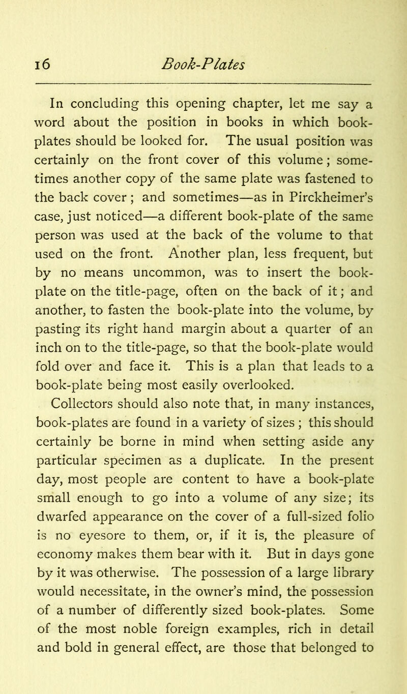 In concluding this opening chapter, let me say a word about the position in books in which book- plates should be looked for. The usual position was certainly on the front cover of this volume; some- times another copy of the same plate was fastened to the back cover ; and sometimes—as in Pirckheimer’s case, just noticed—a different book-plate of the same person was used at the back of the volume to that used on the front. Another plan, less frequent, but by no means uncommon, was to insert the book- plate on the title-page, often on the back of it; and another, to fasten the book-plate into the volume, by pasting its right hand margin about a quarter of an inch on to the title-page, so that the book-plate would fold over and face it. This is a plan that leads to a book-plate being most easily overlooked. Collectors should also note that, in many instances, book-plates are found in a variety of sizes ; this should certainly be borne in mind when setting aside any particular specimen as a duplicate. In the present day, most people are content to have a book-plate small enough to go into a volume of any size; its dwarfed appearance on the cover of a full-sized folio is no eyesore to them, or, if it is, the pleasure of economy makes them bear with it. But in days gone by it was otherwise. The possession of a large library would necessitate, in the owner’s mind, the possession of a number of differently sized book-plates. Some of the most noble foreign examples, rich in detail and bold in general effect, are those that belonged to