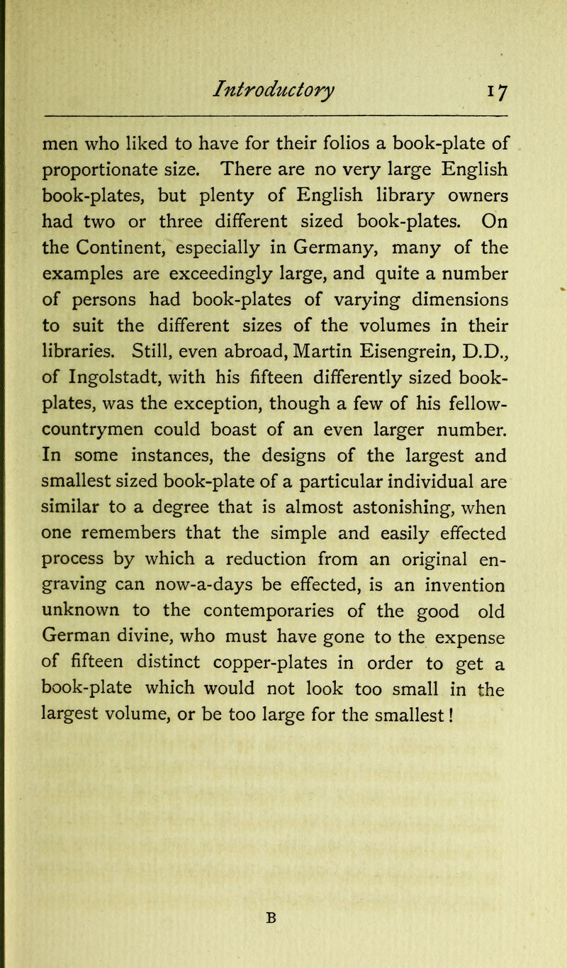 men who liked to have for their folios a book-plate of proportionate size. There are no very large English book-plates, but plenty of English library owners had two or three different sized book-plates. On the Continent, especially in Germany, many of the examples are exceedingly large, and quite a number of persons had book-plates of varying dimensions to suit the different sizes of the volumes in their libraries. Still, even abroad, Martin Eisengrein, D.D., of Ingolstadt, with his fifteen differently sized book- plates, was the exception, though a few of his fellow- countrymen could boast of an even larger number. In some instances, the designs of the largest and smallest sized book-plate of a particular individual are similar to a degree that is almost astonishing, when one remembers that the simple and easily effected process by which a reduction from an original en- graving can now-a-days be effected, is an invention unknown to the contemporaries of the good old German divine, who must have gone to the expense of fifteen distinct copper-plates in order to get a book-plate which would not look too small in the largest volume, or be too large for the smallest! B