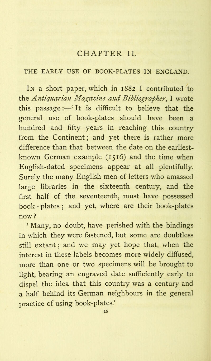 CHAPTER II. THE EARLY USE OF BOOK-PLATES IN ENGLAND. In a short paper, which in 1882 I contributed to the A ntiquarian Magazme and Bibliographer^ I wrote this passage:—‘ It is difficult to believe that the general use of book-plates should have been a hundred and fifty years in reaching this country from the Continent; and yet there is rather more difference than that between the date on the earliest- known German example (1516) and the time when English-dated specimens appear at all plentifully. Surely the many English men of letters who amassed large libraries in the sixteenth century, and the first half of the seventeenth, must have possessed book - plates ; and yet, where are their book-plates now ? ‘ Many, no doubt, have perished with the bindings in which they were fastened, but some are doubtless still extant; and we may yet hope that, when the interest in these labels becomes more widely diffused, more than one or two specimens will be brought to light, bearing an engraved date sufficiently early to dispel the idea that this country was a century and a half behind its German neighbours in the general practice of using book-plates.’