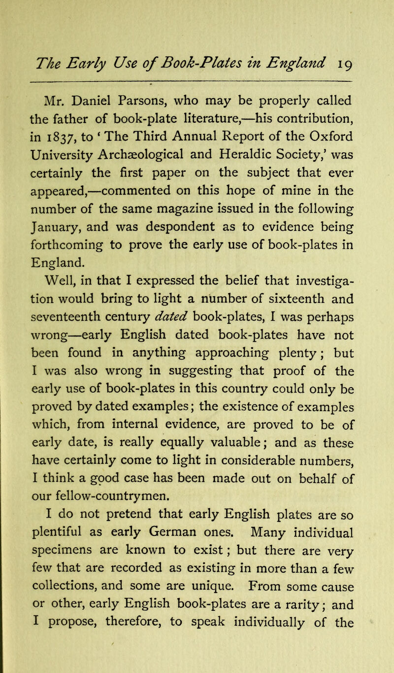 Mr. Daniel Parsons, who may be properly called the father of book-plate literature,—his contribution, in 1837, to ‘ The Third Annual Report of the Oxford University Archaeological and Heraldic Society,’ was certainly the first paper on the subject that ever appeared,—commented on this hope of mine in the number of the same magazine issued in the following January, and was despondent as to evidence being forthcoming to prove the early use of book-plates in England. Well, in that I expressed the belief that investiga- tion would bring to light a number of sixteenth and seventeenth century dated book-plates, I was perhaps wrong—early English dated book-plates have not been found in anything approaching plenty; but I was also wrong in suggesting that proof of the early use of book-plates in this country could only be proved by dated examples; the existence of examples which, from internal evidence, are proved to be of early date, is really equally valuable; and as these have certainly come to light in considerable numbers, I think a gpod case has been made out on behalf of our fellow-countrymen. I do not pretend that early English plates are so plentiful as early German ones. Many individual specimens are known to exist; but there are very few that are recorded as existing in more than a few collections, and some are unique. From some cause or other, early English book-plates are a rarity; and I propose, therefore, to speak individually of the