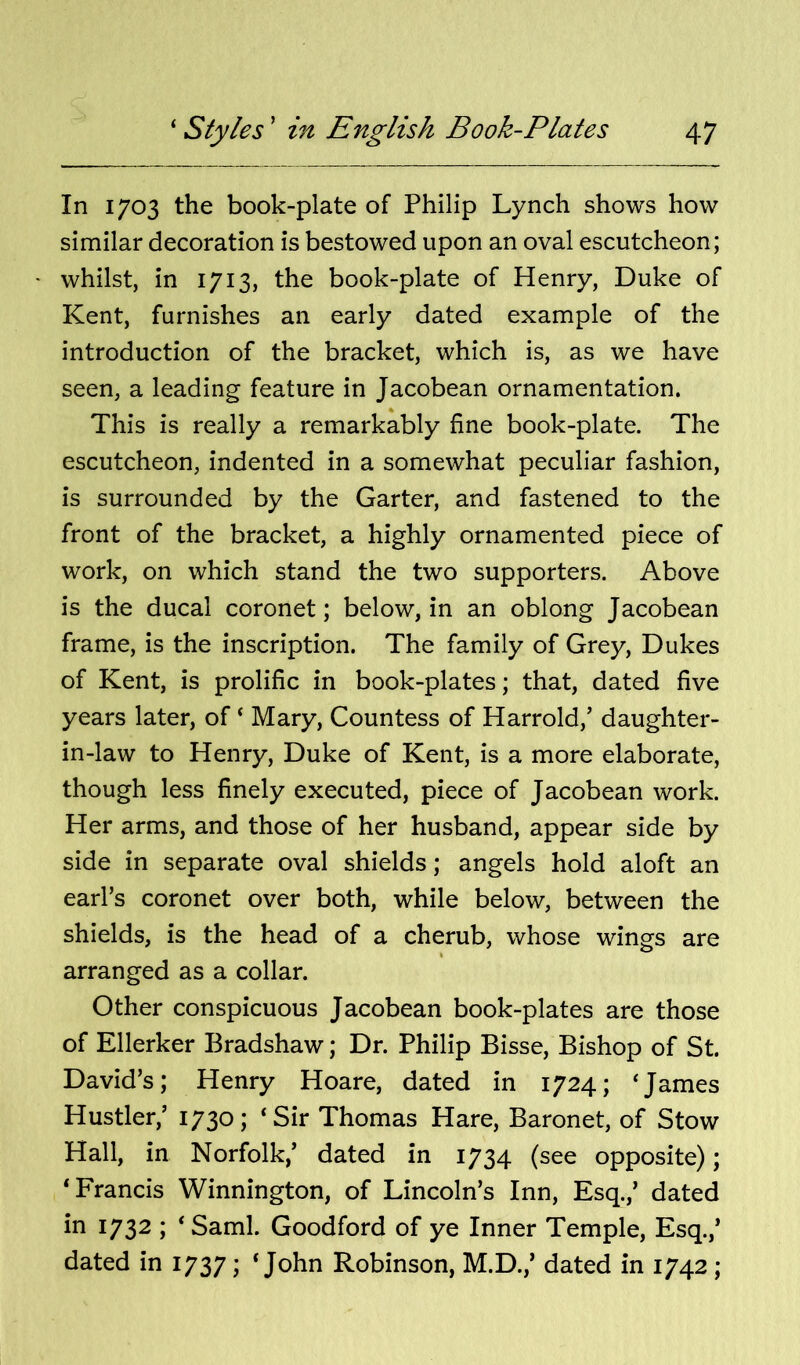 In 1703 the book-plate of Philip Lynch shows how similar decoration is bestowed upon an oval escutcheon; ' whilst, in 1713, the book-plate of Henry, Duke of Kent, furnishes an early dated example of the introduction of the bracket, which is, as we have seen, a leading feature in Jacobean ornamentation. This is really a remarkably fine book-plate. The escutcheon, indented in a somewhat peculiar fashion, is surrounded by the Garter, and fastened to the front of the bracket, a highly ornamented piece of work, on which stand the two supporters. Above is the ducal coronet; below, in an oblong Jacobean frame, is the inscription. The family of Grey, Dukes of Kent, is prolific in book-plates; that, dated five years later, of ‘ Mary, Countess of Harrold,’ daughter- in-law to Henry, Duke of Kent, is a more elaborate, though less finely executed, piece of Jacobean work. Her arms, and those of her husband, appear side by side in separate oval shields; angels hold aloft an earl’s coronet over both, while below, between the shields, is the head of a cherub, whose wings are arranged as a collar. Other conspicuous Jacobean book-plates are those of Ellerker Bradshaw; Dr. Philip Bisse, Bishop of St. David’s; Henry Hoare, dated in 1724; ‘James Hustler,’ 1730; ‘Sir Thomas Hare, Baronet, of Stow Hall, in Norfolk,’ dated in 1734 (see opposite); ‘Francis Winnington, of Lincoln’s Inn, Esq.,’ dated in 1732 ; ‘ Sami. Goodford of ye Inner Temple, Esq.,’ dated in 1737 \ ‘John Robinson, M.D.,’ dated in 1742;