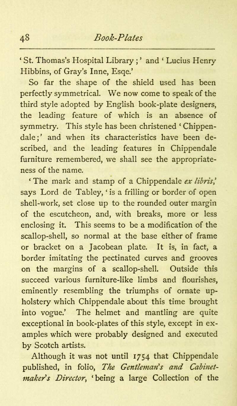 ‘ St. Thomas’s Hospital Library ; ’ and ‘ Lucius Henry Hibbins, of Gray’s Inne, Esqe.’ So far the shape of the shield used has been perfectly symmetrical. We now come to speak of the third style adopted by English book-plate designers, the leading feature of which is an absence of symmetry. This style has been christened ‘ Chippen- dale;’ and when its characteristics have been de- scribed, and the leading features in Chippendale furniture remembered, we shall see the appropriate- ness of the name. ‘ The mark and stamp of a Chippendale ex librisl says Lord de Tabley, ‘ is a frilling or border of open shell-work, set close up to the rounded outer margin of the escutcheon, and, with breaks, more or less enclosing it. This seems to be a modification of the scallop-shell, so normal at the base either of frame or bracket on a Jacobean plate. It is, in fact, a border imitating the pectinated curves and grooves on the margins of a scallop-shell. Outside this succeed various furniture-like limbs and flourishes, eminently resembling the triumphs of ornate up- holstery which Chippendale about this time brought into vogue.’ The helmet and mantling are quite exceptional in book-plates of this style, except in ex- amples which were probably designed and executed by Scotch artists. Although it was not until 1754 that Chippendale published, in folio, The Gentlema7ls and Cabinet- maker's Directory ‘being a large Collection of the