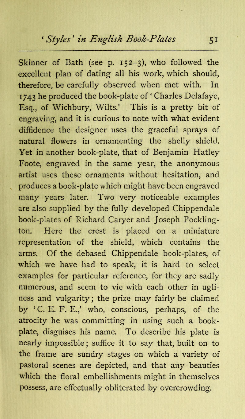 Skinner of Bath (see p. 152-3), who followed the excellent plan of dating all his work, which should, therefore, be carefully observed when met with. In 1743 he produced the book-plate of ‘ Charles Delafaye, Esq., of Wichbury, Wilts.’ This is a pretty bit of engraving, and it is curious to note with what evident diffidence the designer uses the graceful sprays of natural flowers in ornamenting the shelly shield. Yet in another book-plate, that of Benjamin Hatley Foote, engraved in the same year, the anonymous artist uses these ornaments without hesitation, and produces a book-plate which might have been engraved many years later. Two very noticeable examples are also supplied by the fully developed Chippendale book-plates of Richard Caryer and Joseph Pockling- ton. Here the crest is placed on a miniature representation of the shield, which contains the arms. Of the debased Chippendale book-plates, of which we have had to speak, it is hard to select examples for particular reference, for they are sadly numerous, and seem to vie with each other in ugli- ness and vulgarity; the prize may fairly be claimed by ‘ C. E. F. E.,’ who, conscious, perhaps, of the atrocity he was committing in using such a book- plate, disguises his name. To describe his plate is nearly impossible; suffice it to say that, built on to the frame are sundry stages on which a variety of pastoral scenes are depicted, and that any beauties which the floral embellishments might in themselves possess, are effectually obliterated by overcrowding.