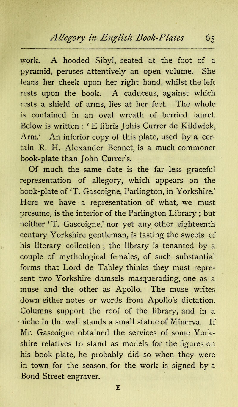 work. A hooded Sibyl, seated at the foot of a pyramid, peruses attentively an open volume. She leans her cheek upon her right hand, whilst the left rests upon the book. A caduceus, against which rests a shield of arms, lies at her feet. The whole is contained in an oval wreath of berried laurel. Below is written : ‘ E libris Johis Currer de Kildwick, Arm.’ An inferior copy of this plate, used by a cer- tain R. H. Alexander Bennet, is a much commoner book-plate than John Currer’s. Of much the same date is the far less graceful representation of allegory, which appears on the book-plate of ‘T. Gascoigne, Parlington, in Yorkshire.’ Here we have a representation of what, we must presume, is the interior of the Parlington Library ; but neither ‘ T. Gascoigne,’ nor yet any other eighteenth century Yorkshire gentleman, is tasting the sweets of his literary collection ; the library is tenanted by a couple of mythological females, of such substantial forms that Lord de Tabley thinks they must repre- sent two Yorkshire damsels masquerading, one as a muse and the other as Apollo. The muse writes down either notes or words from Apollo’s dictation. Columns support the roof of the library, and in a niche in the wall stands a small statue of Minerva. If Mr. Gascoigne obtained the services of some York- shire relatives to stand as models for the figures on his book-plate, he probably did so when they were in town for the season, for the work is signed by a Bond Street engraver. E