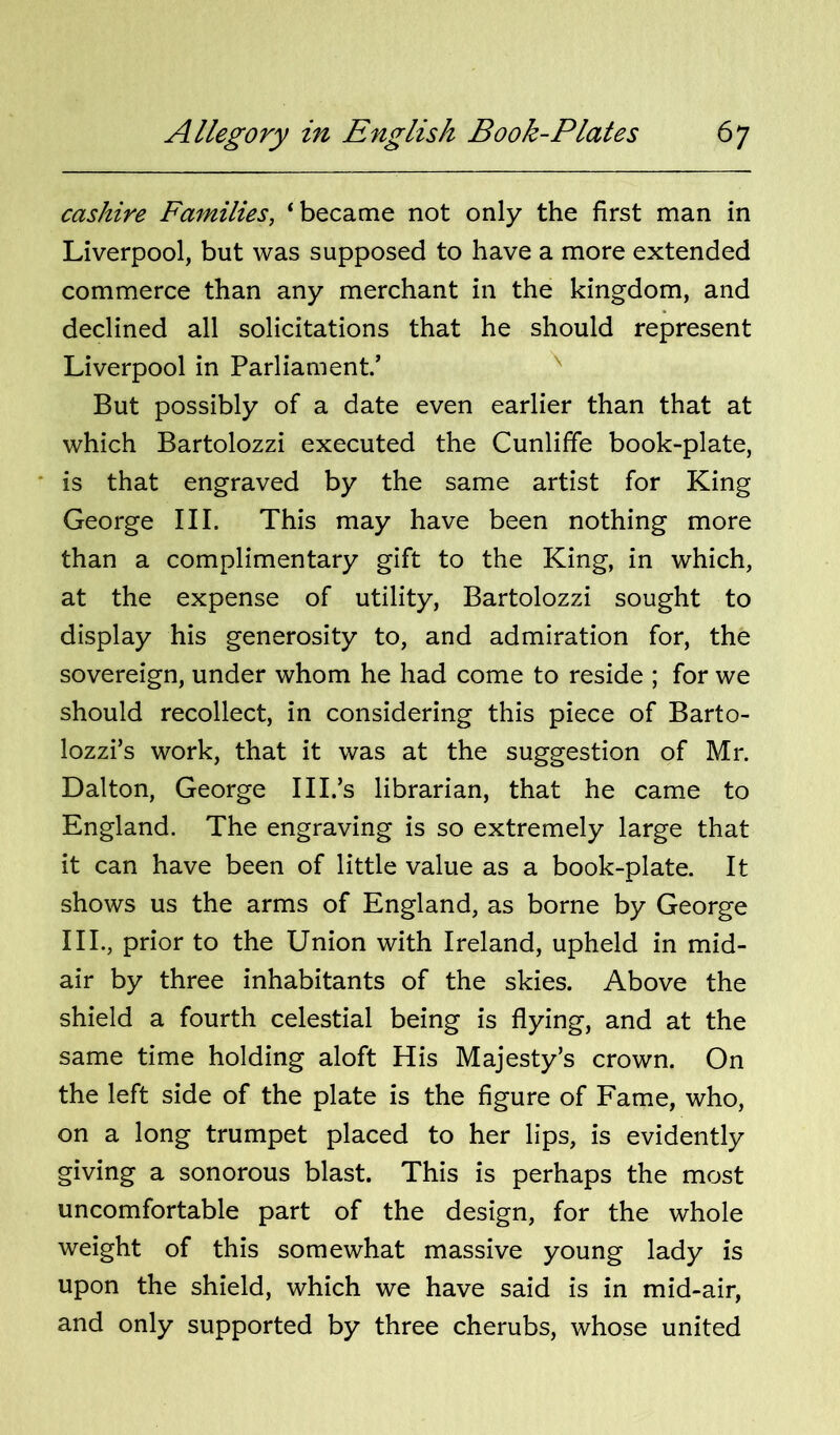 cashire Families, ‘became not only the first man in Liverpool, but was supposed to have a more extended commerce than any merchant in the kingdom, and declined all solicitations that he should represent Liverpool in Parliament.’ ^ But possibly of a date even earlier than that at which Bartolozzi executed the Cunliffe book-plate, ' is that engraved by the same artist for King George III. This may have been nothing more than a complimentary gift to the King, in which, at the expense of utility, Bartolozzi sought to display his generosity to, and admiration for, the sovereign, under whom he had come to reside ; for we should recollect, in considering this piece of Barto- lozzi’s work, that it was at the suggestion of Mr. Dalton, George III.’s librarian, that he came to England. The engraving is so extremely large that it can have been of little value as a book-plate. It shows us the arms of England, as borne by George III., prior to the Union with Ireland, upheld in mid- air by three inhabitants of the skies. Above the shield a fourth celestial being is flying, and at the same time holding aloft His Majesty’s crown. On the left side of the plate is the figure of Fame, who, on a long trumpet placed to her lips, is evidently giving a sonorous blast. This is perhaps the most uncomfortable part of the design, for the whole weight of this somewhat massive young lady is upon the shield, which we have said is in mid-air, and only supported by three cherubs, whose united