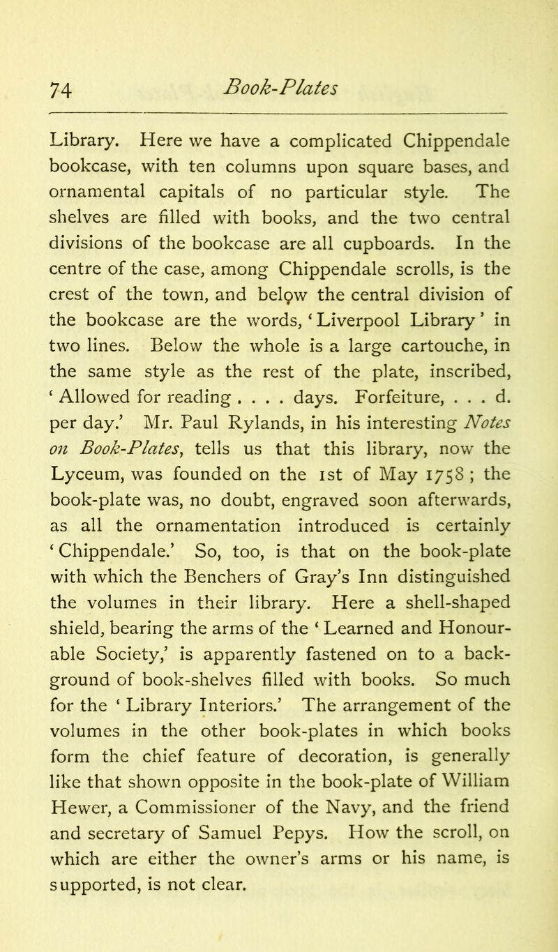 Library. Here we have a complicated Chippendale bookcase, with ten columns upon square bases, and ornamental capitals of no particular style. The shelves are filled with books, and the two central divisions of the bookcase are all cupboards. In the centre of the case, among Chippendale scrolls, is the crest of the town, and belpw the central division of the bookcase are the words, ‘ Liverpool Library ’ in two lines. Below the whole is a large cartouche, in the same style as the rest of the plate, inscribed, ‘ Allowed for reading .... days. Forfeiture, . . . d. per day.’ Mr. Paul Rylands, in his interesting Notes on Book-Plates^ tells us that this library, now the Lyceum, was founded on the ist of May 1758 ; the book-plate was, no doubt, engraved soon afterwards, as all the ornamentation introduced is certainly ‘ Chippendale.’ So, too, is that on the book-plate with which the Benchers of Gray’s Inn distinguished the volumes in their library. Here a shell-shaped shield, bearing the arms of the ‘ Learned and Honour- able Society,’ is apparently fastened on to a back- ground of book-shelves filled with books. So much for the ‘ Library Interiors.’ The arrangement of the volumes in the other book-plates in which books form the chief feature of decoration, is generally like that shown opposite in the book-plate of William Hewer, a Commissioner of the Navy, and the friend and secretary of Samuel Pepys. How the scroll, on which are either the owner’s arms or his name, is supported, is not clear.