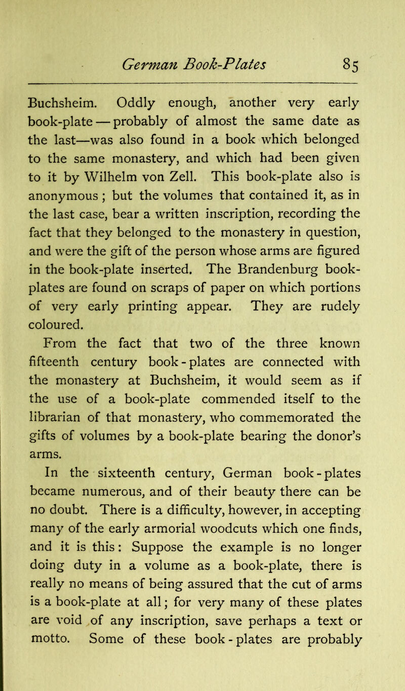 Buchsheim. Oddly enough, another very early book-plate — probably of almost the same date as the last—was also found in a book which belonged to the same monastery, and which had been given to it by Wilhelm von Zell. This book-plate also is anonymous ; but the volumes that contained it, as in the last case, bear a written inscription, recording the fact that they belonged to the monastery in question, and were the gift of the person whose arms are figured in the book-plate inserted. The Brandenburg book- plates are found on scraps of paper on which portions of very early printing appear. They are rudely coloured. From the fact that two of the three known fifteenth century book-plates are connected with the monastery at Buchsheim, it would seem as if the use of a book-plate commended itself to the librarian of that monastery, who commemorated the gifts of volumes by a book-plate bearing the donor’s arms. In the sixteenth century, German book-plates became numerous, and of their beauty there can be no doubt. There is a difficulty, however, in accepting many of the early armorial woodcuts which one finds, and it is this: Suppose the example is no longer doing duty in a volume as a book-plate, there is really no means of being assured that the cut of arms is a book-plate at all; for very many of these plates are void of any inscription, save perhaps a text or motto. Some of these book - plates are probably