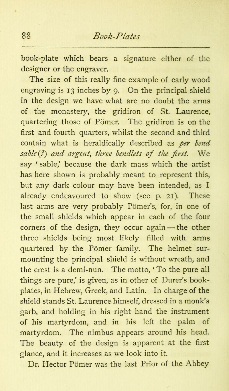 book-plate which bears a signature either of the designer or the engraver. The size of this really fine example of early wood engraving is 13 inches by 9. On the principal shield in the design we have what are no doubt the arms of the monastery, the gridiron of St. Laurence, quartering those of Pomer. The gridiron is on the first and fourth quarters, whilst the second and third contain what is heraldically described as per bend sable (?) ajtd argent^ three bendlets of the first. We say ‘ sable,’ because the dark mass which the artist has here shown is probably meant to represent this, but any dark colour may have been intended, as I already endeavoured to show (see p. 21). These last arms are very probably Pomer’s, for, in one of the small shields which appear in each of the four corners of the design, they occur again — the other three shields being most likely filled with arms quartered by the Pomer family. The helmet sur- mounting the principal shield is without wreath, and the crest is a demi-nun. The motto, ‘ To the pure all things are pure,’ is given, as in other of Durer’s book- plates, in Hebrew, Greek, and Latin. In charge of the shield stands St. Laurence himself, dressed in a monk’s garb, and holding in his right hand the instrument of his martyrdom, and in his left the palm of martyrdom. The nimbus appears around his head. The beauty of the design is apparent at the first glance, and it increases as we look into it. Dr. Hector Pomer was the last Prior of the Abbey