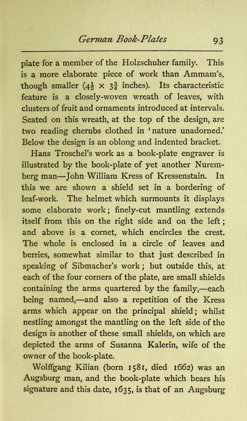 plate for a member of the Holzschuher family. This is a more elaborate piece of work than Ammam’s, though smaller (4J X 3f inches). Its characteristic feature is a closely-woven wreath of leaves, with clusters of fruit and ornaments introduced at intervals. Seated on this wreath, at the top of the design, are two reading cherubs clothed in * nature unadorned.’ Below the design is an oblong and indented bracket. Hans Troschel’s work as a book-plate engraver is illustrated by the book-plate of yet another Nurem- berg man—John William Kress of Kressenstain. In this we are shown a shield set in a bordering of leaf-work. The helmet which surmounts it displays some elaborate work; finely-cut mantling extends itself from this on the right side and on the left; and above is a cornet, which encircles the crest. The whole is enclosed in a circle of leaves and berries, somewhat similar to that just described in speaking of Sibmacher’s work; but outside this, at each of the four corners of the plate, are small shields containing the arms quartered by the family,—each being named,—and also a repetition of the Kress arms which appear on the principal shield; whilst nestling amongst the mantling on the left side of the design is another of these small shields, on which are depicted the arms of Susanna Kalerin, wife of the owner of the book-plate. Wolffgang Kilian (born 1581, died 1662) was an Augsburg man, and the book-plate which bears his signature and this date, 1635, is that of an Augsburg
