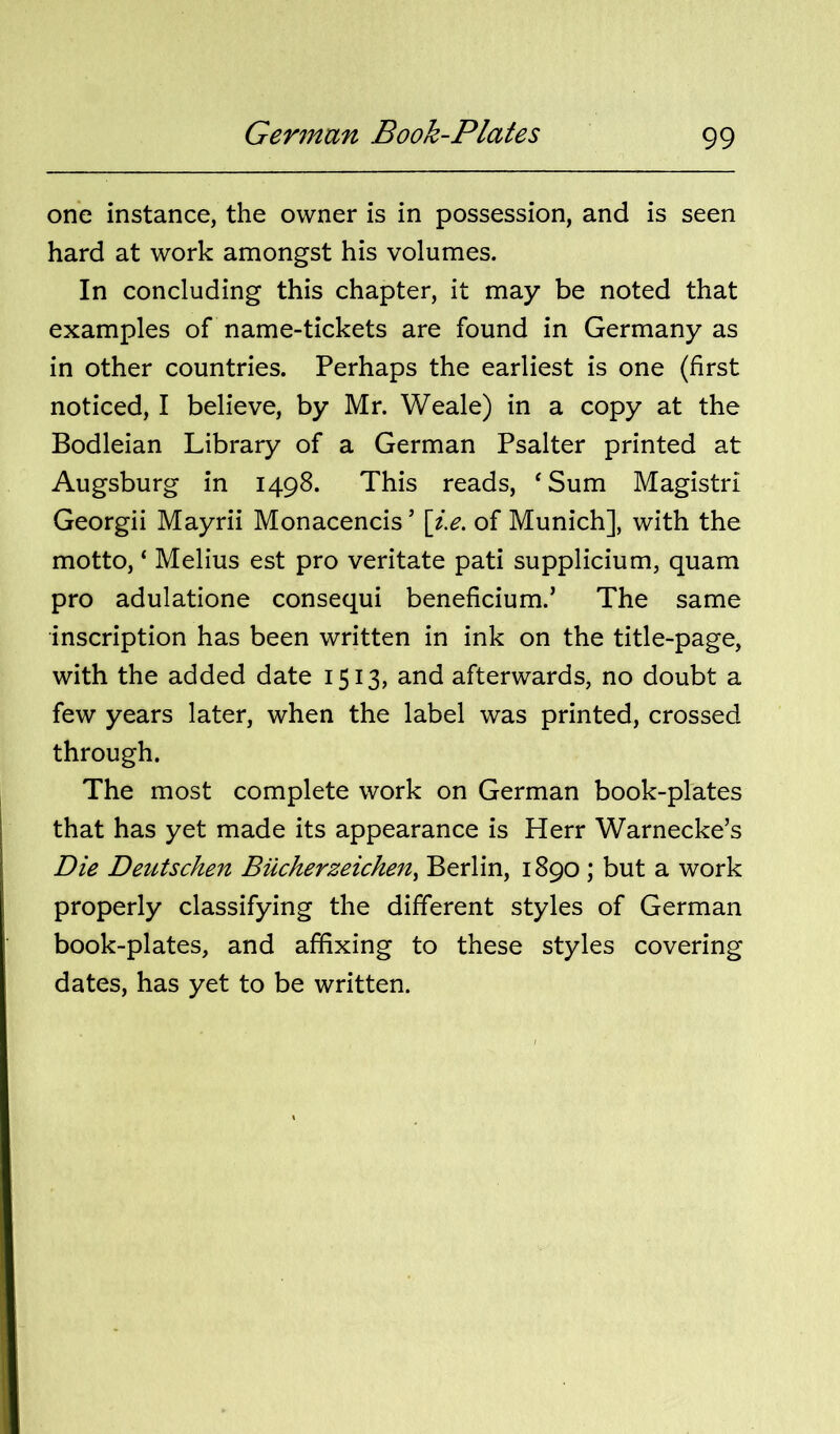 one instance, the owner is in possession, and is seen hard at work amongst his volumes. In concluding this chapter, it may be noted that examples of name-tickets are found in Germany as in other countries. Perhaps the earliest is one (first noticed, I believe, by Mr. Weale) in a copy at the Bodleian Library of a German Psalter printed at Augsburg in 1498. This reads, ‘Sum Magistri Georgii Mayrii Monacencis ’ \i.e. of Munich], with the motto, ‘ Melius est pro veritate pati supplicium, quam pro adulatione consequi beneficium.’ The same inscription has been written in ink on the title-page, with the added date 1513, and afterwards, no doubt a few years later, when the label was printed, crossed through. The most complete work on German book-plates that has yet made its appearance is Herr Warnecke’s Die DetUschen Bucherzeichen^ Berlin, 1890; but a work properly classifying the different styles of German book-plates, and affixing to these styles covering dates, has yet to be written.