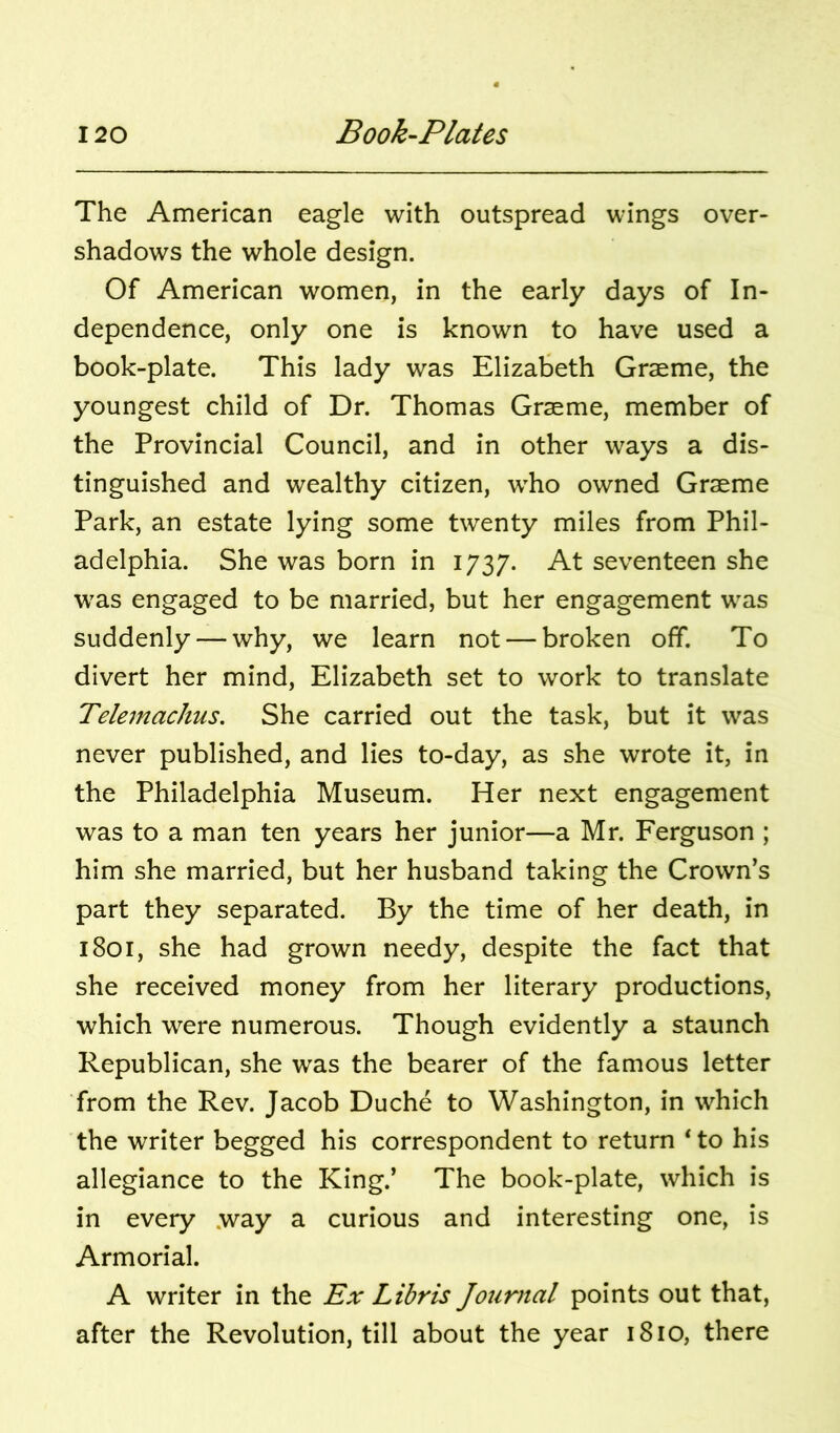 The American eagle with outspread wings over- shadows the whole design. Of American women, in the early days of In- dependence, only one is known to have used a book-plate. This lady was Elizabeth Graeme, the youngest child of Dr. Thomas Graeme, member of the Provincial Council, and in other ways a dis- tinguished and wealthy citizen, who owned Graeme Park, an estate lying some twenty miles from Phil- adelphia. She was born in 1737. seventeen she was engaged to be married, but her engagement was suddenly — why, we learn not — broken off. To divert her mind, Elizabeth set to work to translate Telemachus. She carried out the task, but it was never published, and lies to-day, as she wrote it, in the Philadelphia Museum. Her next engagement was to a man ten years her junior—a Mr. Ferguson ; him she married, but her husband taking the Crown’s part they separated. By the time of her death, in 1801, she had grown needy, despite the fact that she received money from her literary productions, which were numerous. Though evidently a staunch Republican, she was the bearer of the famous letter from the Rev. Jacob Duche to Washington, in which the writer begged his correspondent to return * to his allegiance to the King.’ The book-plate, which is in every way a curious and interesting one, is Armorial. A writer in the Ex Libris Journal points out that, after the Revolution, till about the year 1810, there