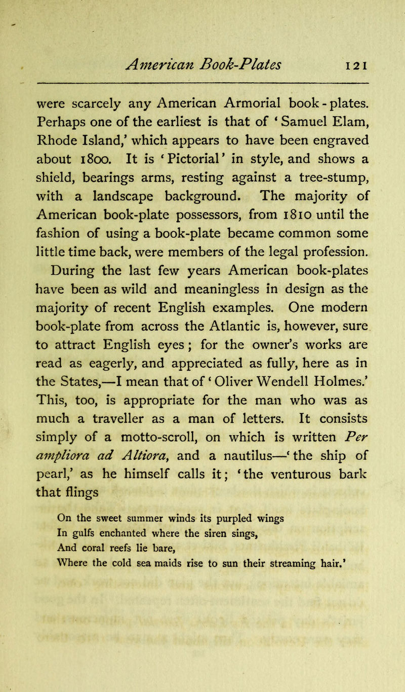 were scarcely any American Armorial book - plates. Perhaps one of the earliest is that of ‘ Samuel Elam, Rhode Island/ which appears to have been engraved about 1800. It is ‘Pictorial’ in style, and shows a shield, bearings arms, resting against a tree-stump, with a landscape background. The majority of American book-plate possessors, from 1810 until the fashion of using a book-plate became common some little time back, were members of the legal profession. During the last few years American book-plates have been as wild and meaningless in design as the majority of recent English examples. One modern book-plate from across the Atlantic is, however, sure to attract English eyes; for the owner’s works are read as eagerly, and appreciated as fully, here as in the States,—I mean that of ‘ Oliver Wendell Holmes.’ This, too, is appropriate for the man who was as much a traveller as a man of letters. It consists simply of a motto-scroll, on which is written Per ampliora ad Altiora^ and a nautilus—‘ the ship of pearl,’ as he himself calls it; ‘the venturous bark that flings On the sweet summer winds its purpled wings In gulfs enchanted where the siren sings, And coral reefs lie bare. Where the cold sea maids rise to sun their streaming hair.’