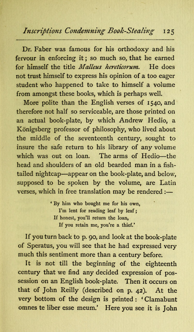 Dr. Faber was famous for his orthodoxy and his fervour in enforcing it; so much so, that he earned for himself the title Malleus hereticorum. He does not trust himself to express his opinion of a too eager student who happened to take to himself a volume from amongst these books, which is perhaps well. More polite than the English verses of 1540, and therefore not half so serviceable, are those printed on an actual book-plate, by which Andrew Hedio, a Konigsberg professor of philosophy, who lived about the middle of the seventeenth century, sought to insure the safe return to his library of any volume which was out on loan. The arms of Hedio—the head and shoulders of an old bearded man in a fish- tailed nightcap—appear on the book-plate, and below, supposed to be spoken by the volume, are Latin verses, which in free translation may be rendered :— ‘ By him who bought me for his own, I’m lent for reading leaf by leaf; If honest, you’ll return the loan, If you retain me, you’re a thief.’ If you turn back to p. 90, and look at the book-plate of Speratus, you will see that he had expressed very much this sentiment more than a century before. It is not till the beginning of the eighteenth century that we find any decided expression of pos- session on an English book-plate. Then it occurs on that of John Reilly (described on p. 42). At the very bottom of the design is printed : ‘ Clamabunt omnes te liber esse meum.’ Here you see it is John