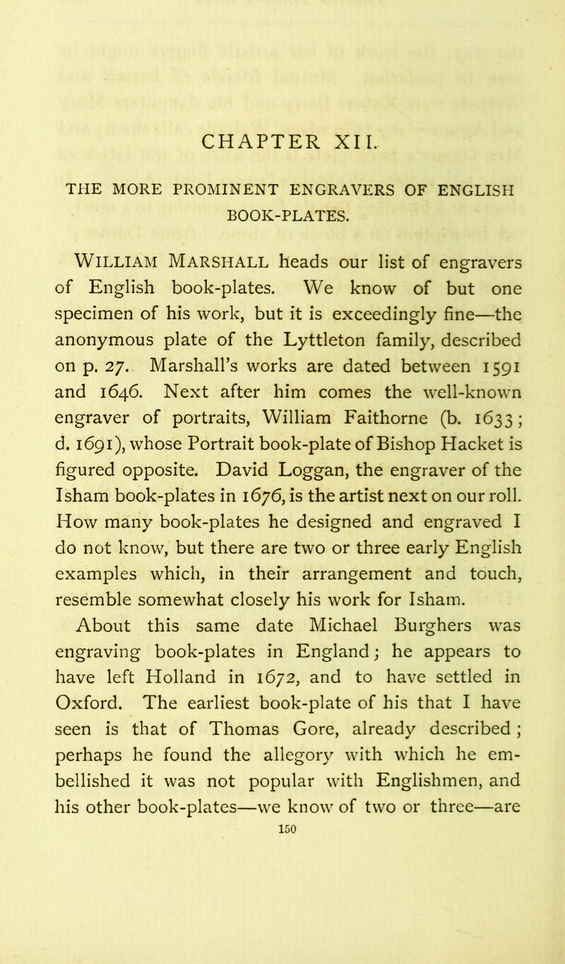 CHAPTER XII. THE MORE PROMINENT ENGRAVERS OF ENGLISH BOOK-PLATES. William Marshall heads our list of engravers of English book-plates. We know of but one specimen of his work, but it is exceedingly fine—the anonymous plate of the Lyttleton family, described on p. 27. Marshall’s works are dated between 1591 and 1646. Next after him comes the well-known engraver of portraits, William Faithorne (b. 1633; d. 1691), whose Portrait book-plate of Bishop Racket is figured opposite. David Loggan, the engraver of the Isham book-plates in 1676, is the artist next on our roll. How many book-plates he designed and engraved I do not know, but there are two or three early English examples which, in their arrangement and touch, resemble somewhat closely his work for Isham. About this same date Michael Burghers was engraving book-plates in England; he appears to have left Holland in 1672, and to have settled in Oxford. The earliest book-plate of his that I have seen is that of Thomas Gore, already described; perhaps he found the allegory with which he em- bellished it was not popular with Englishmen, and his other book-plates—we know of two or three—are