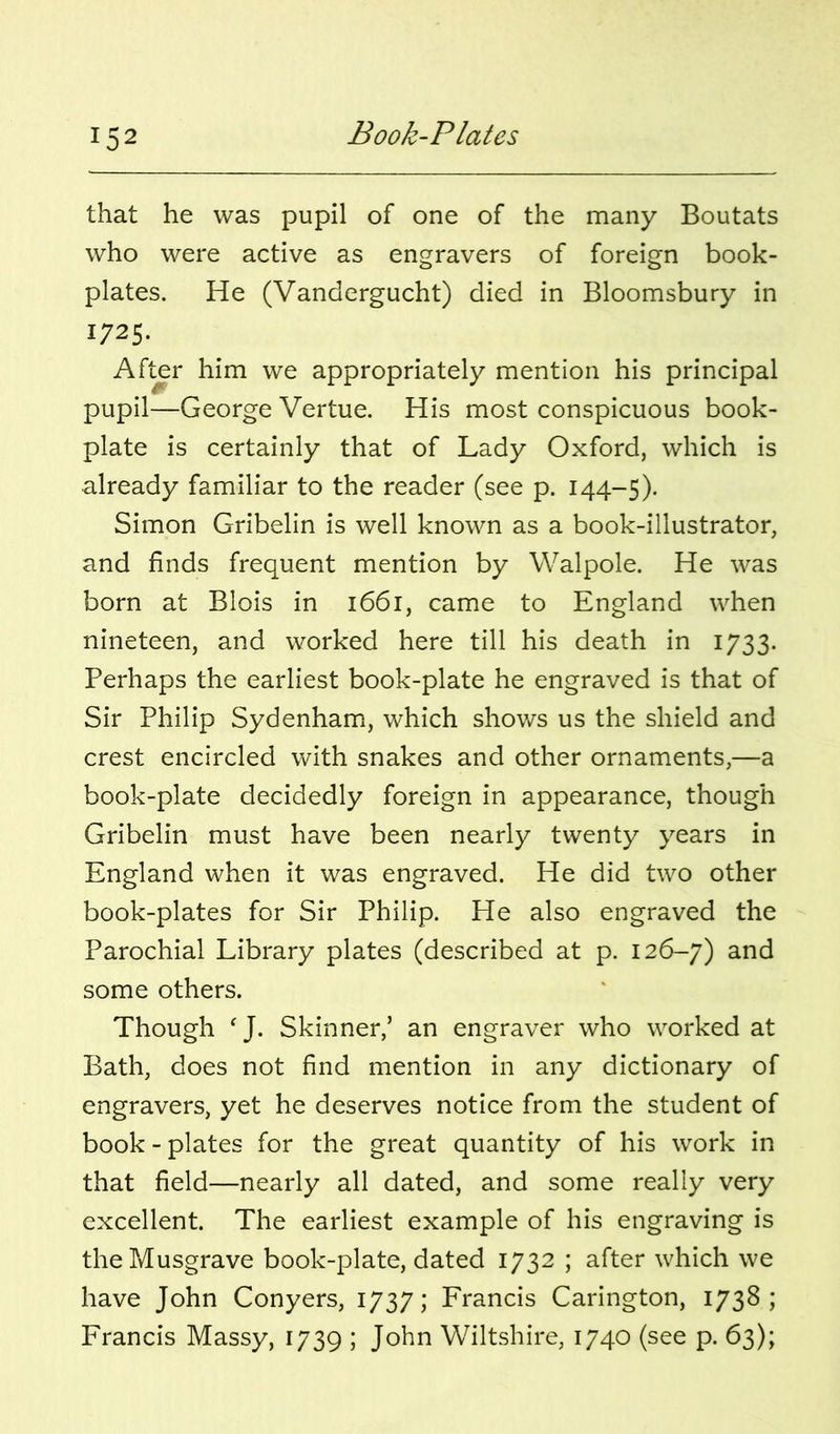 that he was pupil of one of the many Boutats who were active as engravers of foreign book- plates. He (Vandergucht) died in Bloomsbury in 1725. After him we appropriately mention his principal pupil—George Vertue. His most conspicuous book- plate is certainly that of Lady Oxford, which is already familiar to the reader (see p. 144-5). Simon Gribelin is well known as a book-illustrator, and finds frequent mention by Walpole. He was born at Blois in 1661, came to England when nineteen, and worked here till his death in 1733. Perhaps the earliest book-plate he engraved is that of Sir Philip Sydenhami, which shows us the shield and crest encircled with snakes and other ornaments,—a book-plate decidedly foreign in appearance, though Gribelin must have been nearly twenty years in England when it was engraved. He did two other book-plates for Sir Philip. He also engraved the Parochial Library plates (described at p. 126-7) some others. Though  J. Skinner,’ an engraver who worked at Bath, does not find mention in any dictionary of engravers, yet he deserves notice from the student of book - plates for the great quantity of his work in that field—nearly all dated, and some really very excellent. The earliest example of his engraving is the Musgrave book-plate, dated 1732 ; after which we have John Conyers, 1737; Francis Carington, 1738; Francis Massy, 1739 ; John Wiltshire, 1740 (see p. 63);