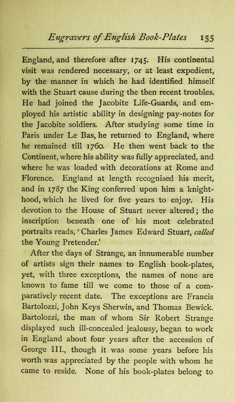 England, and therefore after 1745. His continental visit was rendered necessary, or at least expedient, by the manner in which he had identified himself with the Stuart cause during the then recent troubles. He had joined the Jacobite Life-Guards, and em- ployed his artistic ability in designing pay-notes for the Jacobite soldiers. After studying some time in Paris under Le Bas, he returned to England, where he remained till 1760. He then went back to the Continent, where his ability was fully appreciated, and where he was loaded with decorations at Rome and Florence. England at length recognised his merit, and in 1787 the King conferred upon him a knight- hood, which he lived for five years to enjoy. His devotion to the House of Stuart never altered; the inscription beneath one of his most celebrated portraits reads, ‘ Charles James Edward Stuart, called the Young Pretender.’ After the days of Strange, an innumerable number of artists sign their names to English book-plates, yet, with three exceptions, the names of none are known to fame till we come to those of a com- paratively recent date. The exceptions are Francis Bartolozzi, John Keys Sherwin, and Thomas Bewick. Bartolozzi, the man of whom Sir Robert Strange displayed such ill-concealed jealousy, began to work in England about four years after the accession of George III., though it was some years before his worth was appreciated by the people with whom he came to reside. None of his book-plates belong to