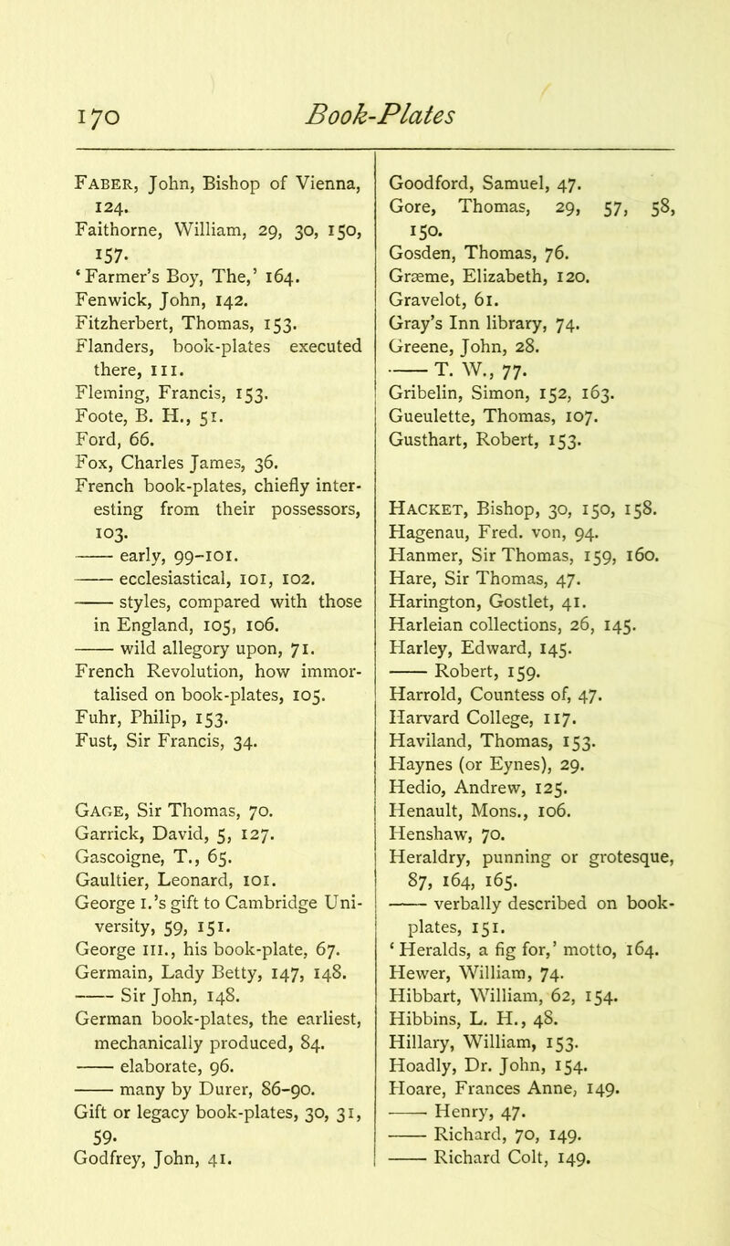 Faber, John, Bishop of Vienna, 124. Faithorne, William, 29, 30, 150, 157. ‘Farmer’s Boy, The,’ 164. Fenwick, John, 142. Fitzherbert, Thomas, 153. Flanders, book-plates executed there, ill. Fleming, Francis, 153. Foote, B. H., 51. Ford, 66. Fox, Charles James, 36. French book-plates, chiefly inter- esting from their possessors, 103. early, 99-101. ecclesiastical, loi, 102. styles, compared with those in England, 105, 106. wild allegory upon, 71. French Revolution, how immor- talised on book-plates, 105. Fuhr, Philip, 153. Fust, Sir Francis, 34. Gage, Sir Thomas, 70. Garrick, David, 5, 127. Gascoigne, T., 65. Gaultier, Leonard, loi. George i.’s gift to Cambridge Uni- versity, 59, 151. George iii., his book-plate, 67. Germain, Lady Betty, 147, 148. Sir John, 148. German book-plates, the earliest, mechanically produced, 84. elaborate, 96. many by Durer, 86-90. Gift or legacy book-plates, 30, 31, 59- Godfrey, John, 41. Goodford, Samuel, 47. Gore, Thomas, 29, 57, 58, 150. Gosden, Thomas, 76. Grseme, Elizabeth, 120. Gravelot, 61. Gray’s Inn library, 74. Greene, John, 28. — T. W., 77. Gribelin, Simon, 152, 163. Gueulette, Thomas, 107. Gusthart, Robert, 153. Racket, Bishop, 30, 150, 158. Hagenau, Fred, von, 94. Flanmer, Sir Thomas, 159, 160. Hare, Sir Thomas, 47. Harington, Gostlet, 41. Harleian collections, 26, 145. Harley, Edward, 145. Robert, 159. Harrold, Countess of, 47. Harvard College, 117. Haviland, Thomas, 153. Haynes (or Eynes), 29. Hedio, Andrew, 125. Henault, Mons., 106. Henshaw, 70. Heraldry, punning or grotesque, 87, 164, 165. verbally described on book- plates, 151. ‘ Heralds, a fig for,’ motto, 164. Hewer, William, 74- Hibbart, William, 62, 154. Hibbins, L. H., 48. Hillary, William, 153. Hoadly, Dr. John, 154. Ploare, Frances Anne, 149. Henry, 47. Richard, 70, 149. Richard Colt, 149.