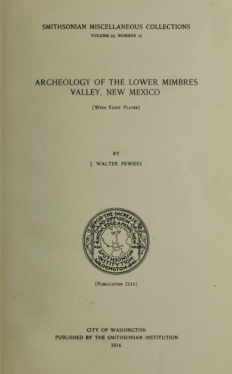 VOLUME 63, NUMBER 10 ARCHEOLOGY OF THE LOWER MIMBRES VALLEY, NEW MEXICO (With Eight Plates) BY J. WALTER FEWKES (Publication 2316) CITY OF WASHINGTON PUBLISHED BY THE SMITHSONIAN INSTITUTION 1914