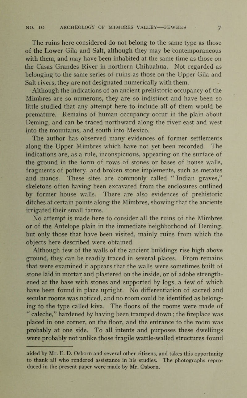 The ruins here considered do not belong to the same type as those of the Lower Gila and Salt, although they may be contemporaneous with them, and may have been inhabited at the same time as those on the Casas Grandes River in northern Chihuahua. Not regarded as belonging to the same series of ruins as those on the Upper Gila and Salt rivers, they are not designated numerically with them. Although the indications of an ancient prehistoric occupancy of the Mimbres are so numerous, they are so indistinct and have been so little studied that any attempt here to include all of them would be premature. Remains of human occupancy occur in the plain about Deming, and can be traced northward along the river east and west into the mountains, and south into Mexico. The author has observed many evidences of former settlements along the Upper Mimbres which have not yet been recorded. The indications are, as a rule, inconspicuous, appearing on the surface of the ground in the form of rows of stones or bases of house walls, fragments of pottery, and broken stone implements, such as metates and manos. These sites are commonly called “ Indian graves,” skeletons often having been excavated from the enclosures outlined by former house walls. There are also evidences of prehistoric ditches at certain points along the Mimbres, showing that the ancients irrigated their small farms. No attempt is made here to consider all the ruins of the Mimbres or of the Antelope plain in the immediate neighborhood of Deming, but only those that have been visited, mainly ruins from which the objects here described were obtained. Although few of the walls of the ancient buildings rise high above ground, they can be readily traced in several places. From remains that were examined it appears that the walls were sometimes built of stone laid in mortar and plastered on the inside, or of adobe strength- ened at the base with stones and supported by logs, a few of which have been found in place upright. No differentiation of sacred and secular rooms was noticed, and no room could be identified as belong- ing to the type called kiva. The floors of the rooms were made of “ caleche,” hardened by having been tramped down ; the fireplace was placed in one corner, on the floor, and the entrance to the room was probably at one side. To all intents and purposes these dwellings were probably not unlike those fragile wattle-walled structures found aided by Mr. E. D. Osborn and several other citizens, and takes this opportunity to thank all who rendered assistance in his studies. The photographs repro- duced in the present paper were made by Mr. Osborn.