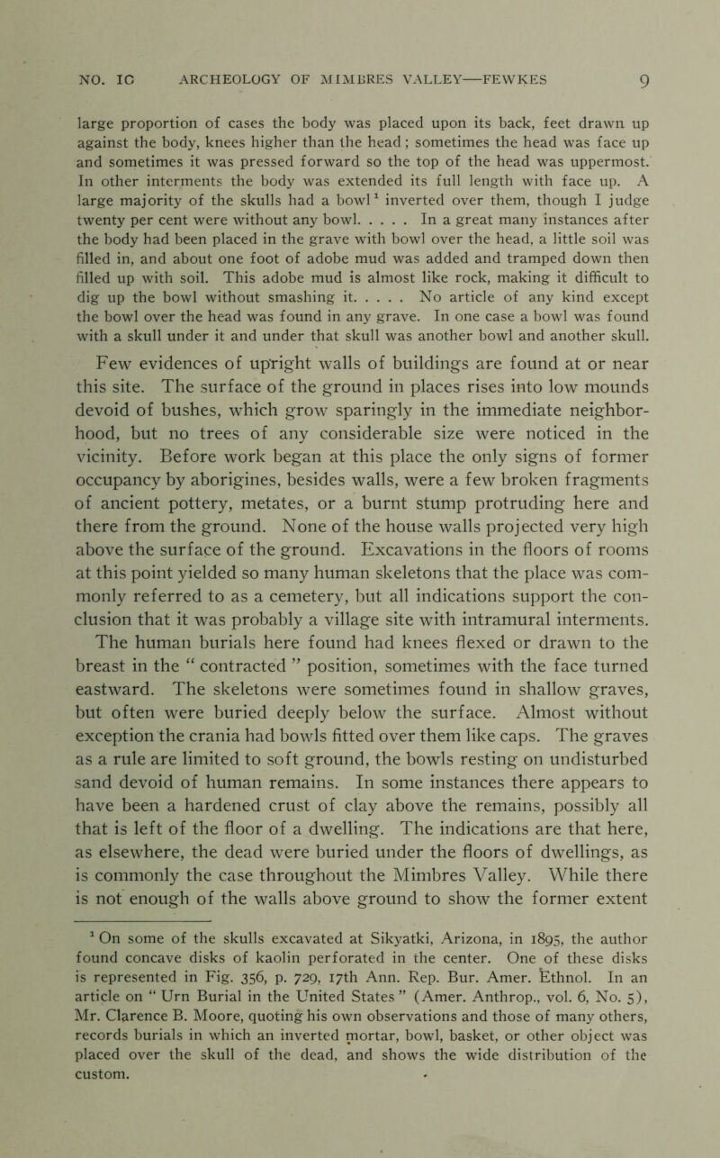large proportion of cases the body was placed upon its back, feet drawn up against the body, knees higher than the head ; sometimes the head was face up and sometimes it was pressed forward so the top of the head was uppermost. In other interments the body was extended its full length with face up. A large majority of the skulls had a bowP inverted over them, though I judge twenty per cent were without any bowl In a great many instances after the body had been placed in the grave with bowl over the head, a little soil was filled in, and about one foot of adobe mud was added and tramped down then filled up with soil. This adobe mud is almost like rock, making it difficult to dig up the bowl without smashing it No article of any kind except the bowl over the head was found in any grave. In one case a bowl was found with a skull under it and under that skull was another bowl and another skull. Few evidences of upright walls of buildings are found at or near this site. The surface of the ground in places rises into low mounds devoid of bushes, which grow sparingly in the immediate neighbor- hood, but no trees of any considerable size were noticed in the vicinity. Before work began at this place the only signs of former occupancy by aborigines, besides walls, were a few broken fragments of ancient pottery, metates, or a burnt stump protruding here and there from the ground. None of the house walls projected very high above the surface of the ground. Excavations in the floors of rooms at this point yielded so many human skeletons that the place was com- monly referred to as a cemetery, but all indications support the con- clusion that it was probably a village site with intramural interments. The human burials here found had knees flexed or drawn to the breast in the “ contracted ” position, sometimes with the face turned eastward. The skeletons were sometimes found in shallow graves, but often were buried deeply below the surface. Almost without exception the crania had bowls fitted over them like caps. The graves as a rule are limited to soft ground, the bowls resting on undisturbed sand devoid of human remains. In some instances there appears to have been a hardened crust of clay above the remains, possibly all that is left of the floor of a dwelling. The indications are that here, as elsewhere, the dead were buried under the floors of dwellings, as is commonl}^ the case throughout the Mimbres Valley. While there is not enough of the walls above ground to show the former extent ^ On some of the skulls excavated at Sikyatki, Arizona, in 1895, the author found concave disks of kaolin perforated in the center. One of these disks is represented in Fig. 356, p. 729, 17th Ann. Rep. Bur. Amer. Ethnol. In an article on “ Urn Burial in the United States” (Amer. Anthrop., vol. 6, No. 5), Mr. Clarence B. Moore, quoting his own observations and those of many others, records burials in which an inverted mortar, bowl, basket, or other object was placed over the skull of the dead, and shows the wide distribution of the custom.