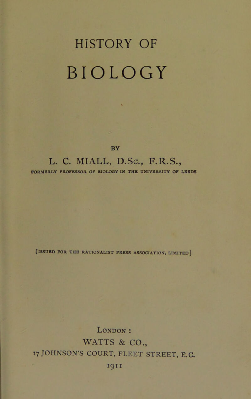 HISTORY OF BIOLOGY BY L. C. MIALL, D.Sc., F.R.S., PORMBRLY PROFESSOR OF EIOLOOY IN THE UNIVERSITY OF LEEDS [issued for the rationalist PRESS ASSOCIATION, LIMITED] London : WATTS & CO., 17 JOHNSON'S COURT, FLEET STREET, E.C.