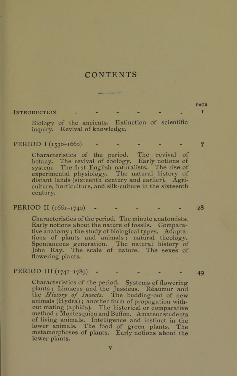 CONTENTS PAOB Introduction _ . - - - , i Biolog’y of the ancients. Extinction of scientific inquiry. Revival of knowledge. PERIOD I (1530-1660) ... - - 7 Characteristics of the period. The revival of botany. The revival of zoology. Early notions of system. The first English naturalists. The rise of experimental physiology. The natural history of distant lands (sixteenth century and earlier). Agri- culture, horticulture, and silk-culture in the sixteenth century. PERIOD II (1661-1740) 28 Characteristics of the period. The minute anatomists. Early notions about the nature of fossils. Compara- tive anatomy ; the study of biological types. Adapta- tions of plants and animals; natural theology. Spontaneous generation. The natural history of John Ray. The scale of nature. The sexes of flowering plants. PERIOD III (1741-1789) - - - - - 49 Characteristics of the period. Systems of flowering plants ; Linnaeus and the Jussieus. Reaumur and the History of Insects. The budding-out of new animals (Hydra) ; another form of propagation with- out mating (aphids). The historical or comparative method ; Montesquieu and BufiTon. Amateur students of living animals. Intelligence and instinct in the lower animals. The food of green plants. The metamorphoses of plants. Early notions about the lower plants.