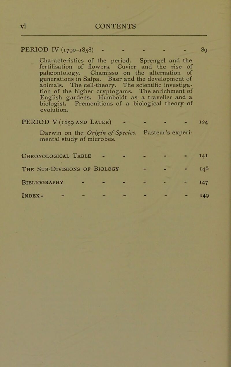 PERIOD IV (1790-1858) 89 Characteristics of the period. Sprengel and the fertilisation of flowers. Cuvier and the rise of palaeontolog'y. Chamisso on the alternation of generations in Salpa. Baer and the development of animals. The cell-theory. The scientific investiga- tion of the higher cryptogams. The enrichment of English gardens. Humboldt as a traveller and a biologist. Premonitions of a biological theory of evolution. PERIOD V (1859 AND L.ater) - . . . 124 Darwin on the Origin of Species. Pasteur’s experi- mental study of microbes. Chronological Table ----- 141 The Sub-Divisions of Biology - - - 146 Bibliography - - - - - - 147 Index '49