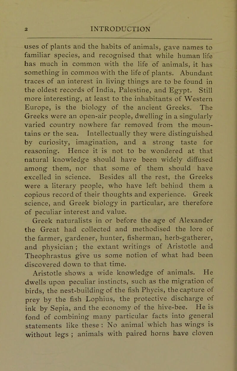 uses of plants and the habits of animals, gave names to familiar species, and recognised that while human life has much in common with the life of animals, it has something in common with the life of plants. Abundant traces of an interest in living things are to be found in the oldest records of India, Palestine, and Egypt. Still more interesting, at least to the inhabitants of Western Europe, is the biology of the ancient Greeks. The Greeks were an open-air people, dwelling in a singularly varied country nowhere far removed from the moun- tains or the sea. Intellectually they were distinguished by curiosity, imagination, and a strong taste for reasoning. Hence it is not to be wondered at that natural knowledge should have been widely diffused among them, nor that some of them should have excelled in science. Besides all the rest, the Greeks were a literary people, who have left behind them a copious record of their thoughts and experience. Greek science, and Greek biology in particular, are therefore of peculiar interest and value. Greek naturalists in or before the age of Alexander the Great had collected and methodised the lore of the farmer, gardener, hunter, fisherman, herb-gatherer, and physician; the extant writings of Aristotle and Theophrastus give us some notion of what had been discovered down to that time. Aristotle shows a wide knowledge of animals. He dwells upon peculiar instincts, such as the migration of birds, the nest-building of the fish Phycis, the capture of prey by the fish Lophius, the protective discharge of ink by Sepia, and the economy of the hive-bee. He Is fond of combining many particular facts into general statements like these; No animal'which has wings is without legs ; animals with paired horns have cloven