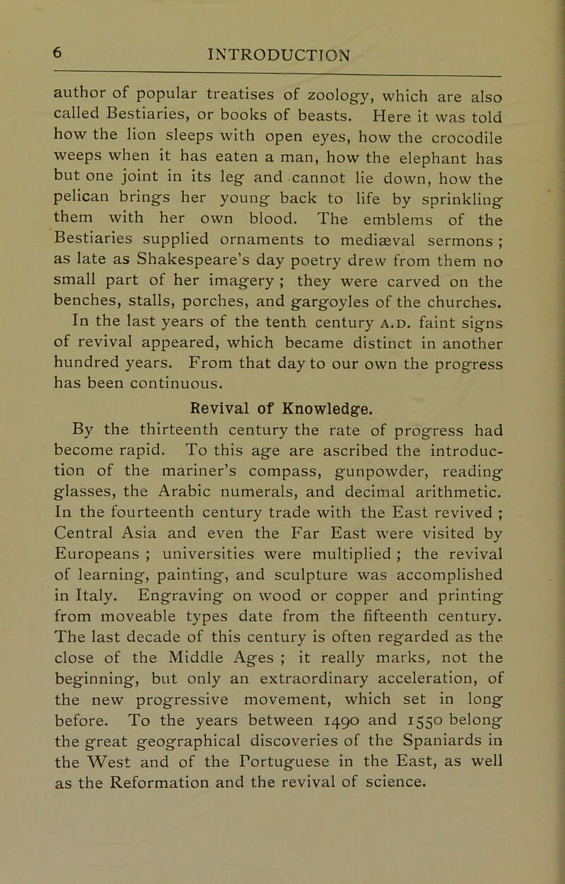 author of popular treatises of zoolog-y, which are also called Bestiaries, or books of beasts. Here it was told how the lion sleeps with open eyes, how the crocodile weeps when it has eaten a man, how the elephant has but one joint in its leg and cannot lie down, how the pelican brings her young back to life by sprinkling them with her own blood. The emblems of the Bestiaries supplied ornaments to mediaeval sermons ; as late as Shakespeare’s day poetry drew from them no small part of her imagery ; they were carved on the benches, stalls, porches, and gargoyles of the churches. In the last years of the tenth century a.d. faint signs of revival appeared, which became distinct in another hundred years. From that day to our own the progress has been continuous. Revival of Knowledge. By the thirteenth century the rate of progress had become rapid. To this age are ascribed the introduc- tion of the mariner’s compass, gunpowder, reading glasses, the Arabic numerals, and decimal arithmetic. In the fourteenth century trade with the East revived ; Central Asia and even the Far East were visited by Europeans ; universities were multiplied ; the revival of learning, painting, and sculpture was accomplished in Italy. Engraving on wood or copper and printing from moveable types date from the fifteenth century. The last decade of this century is often regarded as the close of the Middle Ages ; it really marks, not the beginning, but only an extraordinary acceleration, of the new progressive movement, which set in long before. To the years between 1490 and 1550 belong the great geographical discoveries of the Spaniards in the West and of the Portuguese in the East, as well as the Reformation and the revival of science.