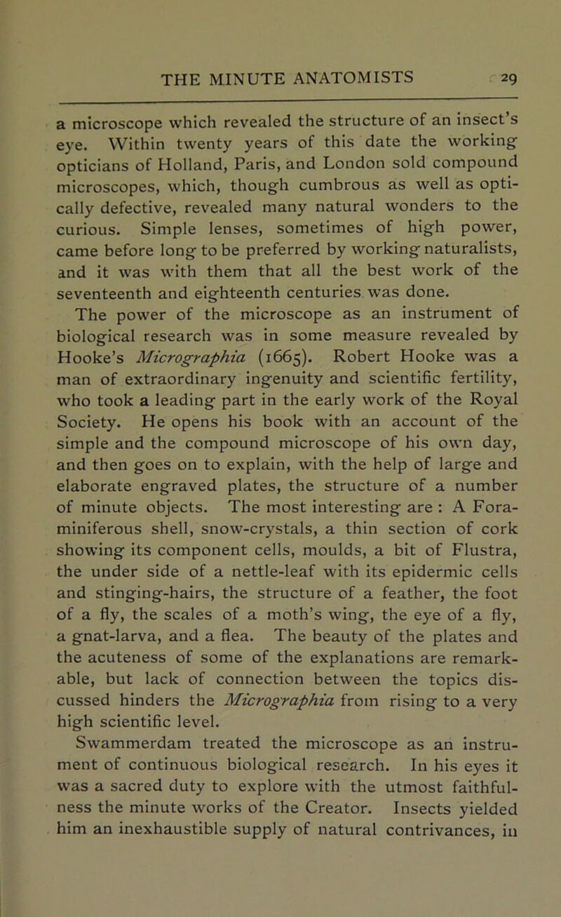 a microscope which revealed the structure of an insect s eye. Within twenty years of this date the working opticians of Holland, Paris, and London sold compound microscopes, which, though cumbrous as well as opti- cally defective, revealed many natural wonders to the curious. Simple lenses, sometimes of high power, came before long to be preferred by working naturalists, and it was with them that all the best work of the seventeenth and eighteenth centuries was done. The power of the microscope as an instrument of biological research was in some measure revealed by Hooke’s Micrographia (1665). Robert Hooke was a man of extraordinary ingenuity and scientific fertility, who took a leading part in the early work of the Royal Society. He opens his book with an account of the simple and the compound microscope of his own day, and then goes on to explain, with the help of large and elaborate engraved plates, the structure of a number of minute objects. The most interesting are : A Fora- miniferous shell, snow-crystals, a thin section of cork showing its component cells, moulds, a bit of Flustra, the under side of a nettle-leaf with its epidermic cells and stinging-hairs, the structure of a feather, the foot of a fly, the scales of a moth’s wing, the eye of a fly, a gnat-larva, and a flea. The beauty of the plates and the acuteness of some of the explanations are remark- able, but lack of connection between the topics dis- cussed hinders the Micrographia from rising to a very high scientific level. Swammerdam treated the microscope as an instru- ment of continuous biological research. In his eyes it was a sacred duty to explore with the utmost faithful- ness the minute works of the Creator. Insects yielded him an inexhaustible supply of natural contrivances, in